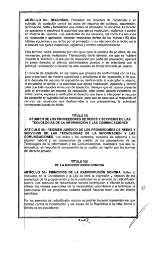ARTíCULO 54.- RECURSOS. Proceden los recursos de reposlclon y en
subsidio de apelación contra los actos de negativa del contrato, suspensión,
terminación, corte y facturación que realice el proveedor de servicios. El recurso
de apelación lo resolverá la autoridad que ejerza inspección, vigilancia y control
en materia de usuarios. Las solicitudes de los usuarios, así como los recursos
de reposición y apelación, deberán resolverse dentro de los quince (15) días
hábiles siguientes a su recibo por el proveedor, o su interposición o recibo en la
autoridad que ejerza inspección, vigilancia y control, respectivamente.
Este término podrá ampliarse por uno igual para la práctica de pruebas, de ser
necesarias, previa motivación. Transcurrido dicho término, sin que se hubiere
E
suelto la solicitud o el recurso de reposición por parte del proveedor, operará
e pleno derecho el silencio administrativo positivo y se entenderá que la
licitud, reclamación o recurso ha sido resuelto en forma favorable al usuario.
I
~I recurso de apelación, en los casos que proceda de conformidad con la Ley,
rerá presentado de manera subsidiaria y simultánea al de reposición, a fin que,
ri la decisión del recurso de reposición es desfavorable al suscriptor o usuario,
pl proveedor lo remita a la autoridad que ejerza inspección, vigilancia y control
para que ésta resuelva el recurso de apelación. Siempre que el usuario presente
ante el proveedor un recurso de reposición, este último deberá informarle en,
forma previa, expresa y verificable el derecho que tiene a interponer el recurso
~e apelación en subsidio del de reposición, para que en caso que la respuesta al
recurso de reposición sea desfavorable a sus pretensiones, la autoridad
;ompetente decida de fondo.
TITULO VII
RÉGIMEN DE LOS PROVEEDORES DE REDES Y SERVICIOS DE LAS
TECNOLOGIAS DE LA INFORMACiÓN Y LAS COMUNICACIONES
l •••
ARTICULO 55.- REGIMEN JURIDICO DE LOS PROVEEDORES DE REDES YI •
~ERVICIOS DE LAS TECNOLOGIAS DE LA INFORMACION y LAS
fOMUNICACIONES. Los actos y los contratos, incluidos los relativos a su
~égimen laboral y las operaciones de crédito de los proveedores de las
ecnologías de la Información y las Comunicaciones, cualquiera que sea su
aturaleza, sin importar la composición de su capital, se regirán por las normas
el derecho privado.
TITULO VIII
DE LA RADIODIFUSIÓN SONORA
RTíCULO 56.- PRINCIPIOS DE LA RADIODIFUSiÓN SONORA. Salvo lo
~ispuesto en la Constitución y la Leyes libre la expresión y difusión de los
<i:ontenidos de la programación y de la publicidad en el servicio de radiodifusión
$onora. Los servicios de radiodifusión sonora contribuirán a difundir la cultura,
~firmar los valores esenciales de la nacionalidad colombiana y a fortalecer la
~emocracia. En los programas radiales deberá hacerse buen uso del idioma
I
rstellano.
Ipor los servicios de radiodifusión sonora no podrán hacerse transmisiones que
1
,tenten contra la Constitución y las Leyes de la República o la vida, honra y
ienes de los ciudadanos.
 