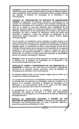 Parágrafo 2°. El servicio comunitario de radiodifusión sonora será un servicio de
telecomunicaciones, otorgado mediante licencia y proceso de selección objetiva,
previo cumplimiento de los requisitos y condiciones juridicas, sociales y técnicas
que disponga el Ministerio de Tecnologías de la Información y las
Comunicaciones.
ARTíCULO 58.- PROGRAMACiÓN EN SERVICIOS DE RADIODIFUSiÓN
SONORA. La transmisión de programas informativos o periodísticos por los
servicios de radiodifusión sonora requiere licencia especial otorgada por el
Ministerio de Tecnologías de la Información y las Comunicaciones, expedida a
favor de su director, la cual será concedida previo cumplimiento de los
siguientes requisitos: registro del nombre del programa y de su director ante el
Ministerio, determinación de las características de la emisión y del horario de
transmisión, así como la estación de radiodifusión sonora por donde será
transmitido el programa, y póliza que garantice el cumplimiento de las
disposiciones legales equivalente a veinte (20) salarios mínimos legales
mensuales vigentes.
Por los servicios de radiodifusión sonora prestados en gestión directa no se
podrá transmitir pauta comercial, salvo los patrocinios definidos en los términos
previstos en esta Ley. Se entiende por patrocinio el reconocimiento, sin lema o
agregado alguno, a la contribución en dinero u otros recursos en favor de las
emisoras de interés público que se efectúen para la transmisión de un programa
específico, el cual no podrá ser superior a cinco (5) minutos por hora de
programación del programa beneficiado. La institución pública que solicite la
licencia para una emisora de interés público debe garantizar su sostenibilidad
técnica, de contenido, administrativa y financiera.
Parágrafo. Dentro de los seis (6) meses siguientes a la entrada en vigencia de
la presente Ley el Ministerio de Tecnologías de la Información y las
Comunicaciones reglamentará este Titulo.
ARTíCULO 59.- CESiÓN Y TRANSFERENCIA DE lOS DERECHOS DE lA
CONCESiÓN. La cesión por acto entre vivos de los derechos y obligaciones
derivados de la concesión requiere autorización previa del Mínisterio de
Tecnologías de la Información y las Comunicaciones.
El cesionario deberá cumplir con los requisitos exigidos para ser titular de la
concesión en los términos establecidos
Los concesionarios del Servicio de Radiodifusión Sonora Comercial podrán dar
en arrendamiento las estaciones de radiodifusión hasta por el término de la
vigencia de la concesión, informando al Ministerio de Tecnologías de la
Información y las Comunicaciones dentro de los quince (15) días hábiles
siguientes a la suscripción del contrato de arrendamiento.
El arrendamiento de una estación de radiodifusión sonora no implica
modificación del contrato de concesión y el titular será solidariamente
responsable con el arrendatario por el incumplimiento de todas las obligaciones
emanadas del mismo.
ARTíCULO 60.- INSPECCiÓN, VIGilANCIA Y CONTROL DE lOS
SERVICIOS DE RADIODIFUSiÓN SONORA. El Ministerio de Tecnologías de la
Información y las Comunicaciones tiene a su cargo la inspección, vigilancia y
control de los servicios de radiodifusión sonora.
,.......
//
:1
 