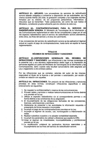 ARTíCULO 61.- ARCHIVO. Los proveedores de servicIos de radiodifusión
sonora estarán obligados a conservar a disposición de las autoridades, por lo
menos durante treinta (30) días, la grabación completa o los originales escritos,
firmados por su director, de los programas periodisticos, informativos y
discursos que se transmitan. Tales grabaciones, así como las que realiza el
Ministerio, constituirán prueba suficiente para los efectos de esta Ley.
ARTíCULO 62.- CONTRAPRESTACIONES PARA El SERVICIO DE
RADIODIFUSiÓN SONORA. El Ministerio de Tecnologias de la Información y
las Comunicaciones reglamentará el valor de las concesiones y pago por el uso
del espectro radioeléctrico para el servicio de radiodifusión sonora atendiendo,
entre otros, los fines del servicio y el área de cubrimiento.
A las concesiones del servicio de radiodifusión sonora se les aplicará el régimen
actual en cuanto al pago de contraprestaciones, hasta tanto se expida la nueva
reglamentación.
TITULO IX
RÉGIMEN DE INFRACCIONES Y SANCIONES
ARTíCULO 63.-DlSPOSICIONES GENERALES DEL RÉGIMEN DE
INFRACCIONES Y SANCIONES. Las infracciones a las normas contenidas en
la presente Ley y sus decretos reglamentarios darán lugar a la imposición de
sanciones legales por parte del Ministerio de Tecnologias de la Información y las
Comunicaciones, salvo cuando esta facultad sancionatoria esté asignada por
Ley o reglamento a otra entidad pública.
Por las infracciones que se cometan, además del autor de las mismas,
responderá el titular de la licencia o del permiso o autorización, por acción u
omisión en relación con aquellas.
ARTíCULO 64.- INFRACCIONES. Sin perjuicio de las infracciones y sanciones
previstas en otras normas, constituyen infracciones específicas a este
ordenamiento las siguientes:
1. No respetar la confidencialidad o reserva de las comunicaciones.
2. Proveer redes y servicios o realizar telecomunicaciones en forma distinta
a lo previsto en la Ley.
3. Utilizar el espectro radioeléctrico sin el correspondiente permiso o en
forma distinta a las condiciones de su asignación.
4. El incumplimiento de las obligaciones derivadas de las concesiones,
licencias, autorizaciones y permisos.
5. Abstenerse de presentar a las autoridades la información requerida o
presentarta de forma inexacta o incompleta.
6. Incumplir el pago de las contraprestaciones previstas en la ley.
7. Incumplir el régimen de acceso, uso, homologación e interconexión de
redes.
8. Realizar subsidios cruzados o no adoptar contabilidad separada.
9. Incumplir los parámetros de calidad y eficiencia que expida la CRC.
10.Violar el régimen de inhabilidades, incompatibilidades y prohibiciones
previsto en la Ley.
11.La modificación unilateral de parámetros técnicos esenciales y el
incumplimiento de los fines del servicio de radiodifusión sonora.
 