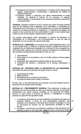 12.Cualquiera otra forma de incumplimiento o violación de las disposiciones
legales, reglamentarias o contractuales o regulatorias en materia de
telecomunicaciones.
13.Cualquier práctica o aplicación que afecte negativamente el medio
ambiente, en especial el entorno de los usuarios, el espectro
electromagnético y las garantías de los demás proveedores y operadores
y la salud pública.
Parágrafo. Cualquier proveedor de red o servicio que opere sin previo permiso
para uso del espectro será considerado como clandestino y el Ministerio de
Tecnologías de la Información y las Comunicaciones, así como las autoridades
militares y de policía procederán a suspenderlo y a decomisar los equipos, sin
perjuicio de las sanciones de orden administrativo o penal a que hubiere lugar,
conforme a las normas legales y reglamentarias vigentes.
Los equipos decomisados serán depositados a órdenes del Ministerio de
Tecnologías de la Información y las Comunicaciones, el cual les dará la
destinación y el uso que fijen las normas pertinentes.
ARTíCULO 65.- SANCIONES. Sin perjuicio de la responsabilidad penal o civil
en que pueda incurrir el infractor, la persona natural o jurídica que incurra en
cualquiera de las infracciones señaladas en el artículo 64 de la presente ley,
será sancionada, además de la orden de cesación inmediata de la conducta que
sea contraria a las disposiciones previstas en esta Ley, con:
1. Amonestación.
2. Multa hasta por el equivalente a dos mil (2.000) salarios mínimos legales
mensuales.
3. Suspensión de la operación al público hasta por dos (2) meses.
4. Caducidad del contrato o cancelación de la licencia, autorización o
permiso.
ARTíCULO 66.- CRITERIOS PARA LA DEFINICiÓN DE LAS SANCIONES.
Para definir las sanciones aplicables se deberá tener en cuenta:
1. La gravedad de la falta.
2. Daño producido.
3. Reincidencia en la comisión de los hechos.
4. La proporcionalidad entre la falta y la sanción.
En todo caso, el acto administrativo que imponga una sanción deberá incluir la
valoración de los criterios antes anotados.
ARTíCULO 67.- PROCEDIMIENTO GENERAL. Para determinar si existe una
infracción a las normas previstas en esta Ley se deberá adelantar una actuación
administrativa que estará siempre precedida de las garantías del debido
proceso, el cual incluye el derecho de defensa y contradicción. A dicha
actuación se aplicarán las siguientes reglas:
1. La actuación administrativa se inicia mediante la formulación de cargos al
supuesto infractor, a través de acto administrativo motivado, con ..
indicación de la infracción y del plazo para presentar descargos, el cual
se comunicará de acuerdo con las disposiciones previstas en este
artículo.
2. La citación o comunicación se entenderá cumplida al cabo del décimo día
siguiente a aquel en que haya sido pu ta al correo, si ese fue el medio
L_r-oJ
 