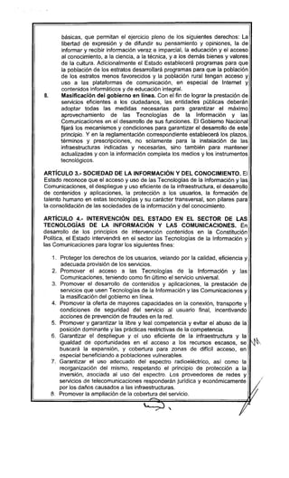 básicas, que permitan el ejercicio pleno de los siguientes derechos: La
libertad de expresión y de difundir su pensamiento y opiniones, la de
informar y recibir información veraz e imparcial, la educación y el acceso
al conocimiento, a la ciencia, a la técnica, y a los demás bienes y valores
de la cultura. Adicionalmente el Estado establecerá programas para que
la población de los estratos desarrollará programas para que la población
de los estratos menos favorecidos y la población rural tengan acceso y
uso a las plataformas de comunicación, en especial de Internet y
contenidos informáticos y de educación integral.
B. Masificación del gobierno en línea. Con el fin de lograr la prestación de
servicios eficientes a los ciudadanos, las entidades públicas deberán
adoptar todas las medidas necesarias para garantizar el máximo
aprovechamiento de las Tecnologías de la Información y las
Comunicaciones en el desarrollo de sus funciones. El Gobierno Nacional
fijará los mecanismos y condiciones para garantizar el desarrollo de este
principio. Y en la reglamentación correspondiente establecerá los plazos,
términos y prescripciones, no solamente para la instalación de las
infraestructuras indicadas y necesarias, sino también para mantener
actualizadas y con la información completa los medios y los instrumentos
tecnológicos.
ARTíCULO 3.- SOCIEDAD DE LA INFORMACiÓN Y DEL CONOCIMIENTO. El
Estado reconoce que el acceso y uso de las Tecnologías de la Información y las
Comunicaciones, el despliegue y uso eficiente de la infraestructura, el desarrollo
de contenidos y aplicaciones, la protección a los usuarios, la formación de
talento humano en estas tecnologías y su carácter transversal, son pilares para
la consolidación de las sociedades de la información y del conocimiento.
ARTíCULO 4.- INTERVENCiÓN DEL ESTADO EN EL SECTOR DE LAS
TECNOLOGíAS DE LA INFORMACiÓN Y LAS COMUNICACIONES. En
desarrollo de los principios de intervención contenidos en la Constitución
Política, el Estado intervendrá en el sector las Tecnologías de la Información y
las Comunicaciones para lograr los siguientes fines:
1. Proteger los derechos de los usuarios, velando por la calidad, eficiencia y
adecuada provisión de los servicios.
2. Promover el acceso a las Tecnologías de la Información y las
Comunicaciones, teniendo como fin último el servicio universal.
3. Promover el desarrollo de contenidos y aplicaciones, la prestación de
servicios que usen Tecnologías de la Información y las Comunicaciones y
la masificación del gobierno en linea.
4. Promover la oferta de mayores capacidades en la conexión, transporte y
condiciones de segurídad del servicio al usuario final, incentivando
acciones de prevención de fraudes en la red.
5. Promover y garantizar la libre y leal competencia y evitar el abuso de la
posíción dominante y las prácticas restrictivas de la competencia.
6. Garantizar el despliegue y el uso eficiente de la infraestructura y la
igualdad de oportunidades en el acceso a los recursos escasos, se
buscará la expansión, y cobertura para zonas de difícil acceso, en
especial beneficiando a poblaciones vulnerables.
7. Garantizar el uso adecuado del espectro radioeléctrico, así como la
reorganización del mismo, respetando el principio de protección a la
inversión, asociada al uso del espectro. Los proveedores de redes y
servícios de telecomunicaciones responderán jurídica y económicamente I
Ij
'
por los daños causados a las infraestructuras. //
8. Promover la ampliación de la cobertura del selvicio.
~=======~~~)======
f
-H
/' ,
 