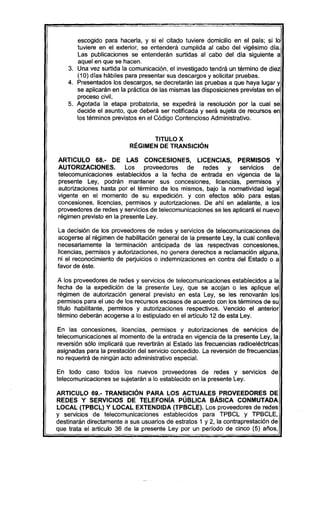escogido para hacerla, y si el citado tuviere domicilio en el país; si lo
tuviere en el exterior, se entenderá cumplida al cabo del vigésimo día.
Las publicaciones se entenderán surtidas al cabo del día siguiente a
aquel en que se hacen.
3. Una vez surtida la comunicación, el investigado tendrá un término de diez
(10) días hábiles para presentar sus descargos y solicitar pruebas.
4. Presentados los descargos, se decretarán las pruebas a que haya lugar y
se aplicarán en la práctica de las mismas las disposiciones previstas en el
proceso civil.
5. Agotada la etapa probatoria, se expedirá la resolución por la cual se
decide el asunto, que deberá ser notificada y será sujeta de recursos en
los términos previstos en el Código Contencioso Administrativo.
TITULO X
RÉGIMEN DE TRANSICiÓN
ARTICULO 68.- DE LAS CONCESIONES, LICENCIAS, PERMISOS Y
AUTORIZACIONES. Los proveedores de redes y servicios de
telecomunicaciones establecidos a la fecha de entrada en vigencia de la
presente Ley, podrán mantener sus concesiones, licencias, permisos y
autorizaciones hasta por el término de los mismos, bajo la normatividad legal
vigente en el momento de su expedición. y con efectos sólo para estas
concesiones, licencias, permisos y autorizaciones. De ahí en adelante, a los
proveedores de redes y servicios de telecomunicaciones se les aplicará el nuevo
régimen previsto en la presente Ley.
La decisión de los proveedores de redes y servicios de telecomunicaciones de
acogerse al régimen de habilitación general de la presente Ley, la cual conlleva
necesariamente la terminación anticipada de las respectivas concesiones,
licencias, permisos y autorizaciones, no genera derechos a reclamación alguna,
ni el reconocimiento de perjuicios o indemnizaciones en contra del Estado o a
favor de éste.
A los proveedores de redes y servicios de telecomunicaciones establecidos a la
fecha de la expedición de la presente Ley, que se acojan o les aplique el
régimen de autorización general previsto en esta Ley, se les renovarán los
permisos para el uso de los recursos escasos de acuerdo con los términos de su
título habilitante, permisos y autorizaciones respectivos. Vencido el anterior
término deberán acogerse a lo estipulado en el artículo 12 de esta Ley.
En las concesiones, licencias, permisos y autorizaciones de servicios de
telecomunicaciones al momento de la entrada en vigencia de la presente Ley, la
reversión sólo implicará que revertirán al Estado las frecuencias radioeléctricas
asignadas para la prestación del servicio concedido. La reversión de frecuencias
no requerirá de ningún acto administrativo especial.
En todo caso todos los nuevos proveedores de redes y servicios de
telecomunicaciones se sujetarán a lo establecido en la presente Ley.
ARTICULO 69.- TRANSICiÓN PARA LOS ACTUALES PROVEEDORES DE
REDES Y SERVICIOS DE TELEFONíA PÚBLICA BÁSICA CONMUTADA
LOCAL (TPBCL) y LOCAL EXTENDIDA (TPBCLE). Los proveedores de redes
y servicios de telecomunicaciones establecidos para TPBCL y TPBCLE,
destinarán directamente a sus usuarios de estratos 1 y 2, la contraprestación de
que trata el articulo 36 de la presente Ley por un período de cinco (5) años,
 