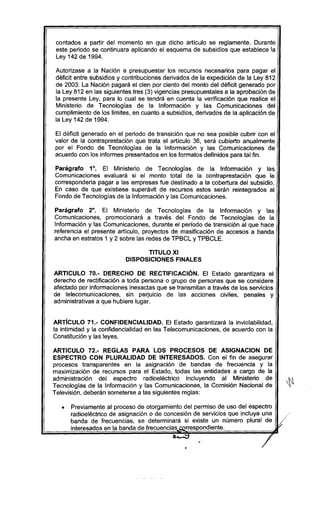 contados a partir del momento en que dicho articulo se reglamente. Durante
este periodo se continuara aplicando el esquema de subsidios que establece la
Ley 142 de 1994.
Autorizase a la Nación a presupuestar los recursos necesarios para pagar el
déficit entre subsidios y contribuciones derivados de la expedición de la Ley 812
de 2003. La Nación pagará el cien por ciento del monto del déficit generado por
la Ley 812 en las siguientes tres (3) vigencias presupuestales a la aprobación de
la presente Ley, para lo cual se tendrá en cuenta la verificación que realice el
Ministerio de Tecnologías de la Información y las Comunicaciones del
cumplimiento de los limites, en cuanto a subsidios, derivados de la aplicación de
la Ley 142 de 1994.
El déficit generado en el periodo de transición que no sea posible cubrir con el
valor de la contra prestación que trata el articulo 36, será cubierto anualmente
por el Fondo de Tecnologias de la Información y las Comunicaciones de
acuerdo con los informes presentados en los formatos definidos para tal fin.
Parágrafo 1°, El Ministerio de Tecnologías de la Información y las
Comunicaciones evaluará si el monto total de la contraprestación que le
corresponderia pagar a las empresas fue destinado a la cobertura del subsidio.
En caso de que existiese superávit de recursos estos serán reintegrados al
Fondo de Tecnologias de la Información y las Comunicaciones.
Parágrafo 2°. El Ministerio de Tecnologías de la Información y las
Comunicaciones, promocionará a través del Fondo de Tecnologias de la
Información y las Comunicaciones, durante el período de transición al que hace
referencia el presente articulo, proyectos de masificación de accesos a banda
ancha en estratos 1 y 2 sobre las redes de TPBCL y TPBCLE.
TITULO XI
DISPOSICIONES FINALES
ARTICULO 70.- DERECHO DE RECTIFICACiÓN. El Estado garantizara el
derecho de rectificación a toda persona o grupo de personas que se considere
afectado por informaciones inexactas que se transmitan a través de los servicios
de telecomunicaciones, sin perjuicio de las acciones civiles, penales y
administrativas a que hubiere lugar.
ARTíCULO 71.- CONFIDENCIALlDAD. El Estado garantizará la inviolabilidad,
la intimidad y la confidencialidad en las Telecomunicaciones, de acuerdo con la
Constitución y las leyes.
ARTICULO 72.- REGLAS PARA lOS PROCESOS DE ASIGNACION DE
ESPECTRO CON PLURALIDAD DE INTERESADOS. Con el fin de asegurar
procesos transparentes en la asignación de bandas de frecuencia y la
maximización de recursos para el Estado, todas las entidades a cargo de la
administración del espectro radioeléctrico incluyendo al Ministerio de
Tecnologias de la Información y las Comunicaciones, la Comisión Nacional de
Televisión, deberán someterse a las siguientes reglas:
• Previamente al proceso de otorgamiento del permiso de uso del espectro
radioeléctrico de asignación o de concesión de servicios que incluya una
banda de frecuencias, se determinará si existe un número plural de
interesados en la banda de frecuencias correspondiente.
-.. ••¡-
•
/
 