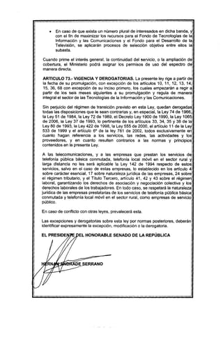 • En caso de que exista un número plural de interesados en dicha banda, y
con el fin de maximizar los recursos para el Fondo de Tecnologías de la
Información y las Comunicaciones y el Fondo para el Desarrollo de la
Televisión, se aplicarán procesos de selección objetiva entre ellos la
subasta.
Cuando prime el interés general, la continuidad del servicio, o la ampliación de
cobertura, el Ministerio podrá asignar los permisos de uso del espectro de
manera directa.
ARTICULO 73.- VIGENCIA Y DEROGATORIAS. La presente ley rige a partir de
la fecha de su promulgación, con excepción de los articulos 10, 11, 12, 13, 14,
15, 36, 68 con excepción de su inciso primero, los cuales empezarán a regir a
partir de los seis meses siguientes a su promulgación y regula de manera
integral el sector de las Tecnologías de la Información y las Comunicaciones.
Sin perjuicio del régimen de transición previsto en esta Ley, quedan derogadas
todas las disposiciones que le sean contrarias y, en especial, la Ley 74 de 1966,
la Ley 51 de 1984, la Ley 72 de 1989, el Decreto Ley 1900 de 1990, la Ley 1065
de 2006, la Ley 37 de 1993, lo pertinente de los artículos 33, 34, 35 Y 38 de la
Ley 80 de 1993, la Ley 422 de 1998, la Ley 555 de 2000, el artículo 11 de la Ley
533 de 1999 y el artículo 6° de la ley 781 de 2002, todos exclusivamente en
cuanto hagan referencia a los servicios, las redes, las actividades y los
proveedores, y en cuanto resulten contrarios a las normas y principios
contenidos en la presente Ley.
A las telecomunicaciones, y a las empresas que prestan los servicIos de
telefonia púbiica básica conmutada, telefonía local móvil en el sector rural y
larga distancia no les será aplicable la Ley 142 de 1994 respecto de estos
servicios, salvo en el caso de estas empresas, lo establecido en los artículo 4
sobre carácter esencial, 17 sobre naturaleza jurídica de las empresas, 24 sobre
el régimen tributario, y el Título Tercero, artículo 41, 42 Y 43 sobre el régimen
laboral, garantizando los derechos de asociación y negociación colectiva y los
derechos laborales de los trabajadores. En todo caso, se respetará la naturaleza
juridica de las empresas prestatarias de los servicios de telefonia pública básica
conmutada y telefonia local móvil en el sector rural, como empresas de servicio
público.
En caso de conflicto con otras leyes, prevalecerá esta.
Las excepciones y derogatorias sobre esta ley por normas posteriores, deberán
identificar expresamente la excepción, modificación o la derogatoria.
EL HONORABLE SENADO DE LA REPÚBLICA
 