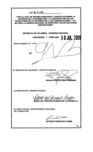 LEY Qo.1341
"POR LA CUAL SE DEFINEN PRINCIPIOS Y CONCEPTOS SOBRE LA
SOCIEDAD DE LA INFORMACiÓN Y LA ORGANIZACiÓN DE LAS
TECNOLOGíAS DE LA INFORMACiÓN Y LAS COMUNICACIONES - TIC-,
SE CREA LA AGENCIA NACIONAL DE ESPECTRO Y SE DICTAN OTRAS
DISPOSICIONE$"
REPÚBLICA DE COLOMBIA - GOBIERNO NACIONAL
PUBLIQUESE Y CÚMPLASE
Dada en Bogotá, D.C., a los
EL MINISTRO DE HACIENDA Y CRÉDITO PÚBLICO,
LA MINISTRA DE COMUNICACIONES,
EL DIRECTOR DEL DEPARTAMENTO NACIONAL
DE PLANEACIÓN,
ESTEBAN PIEDRAHITA URIBE
 