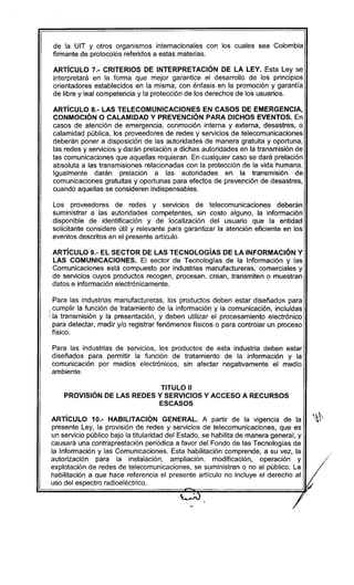 de la UIT y otros organismos internacionales con los cuales sea Colombia
firmante de protocolos referidos a estas materias.
ARTíCULO 7.- CRITERIOS DE INTERPRETACiÓN DE LA LEY. Esta Ley se
interpretará en la forma que mejor garantice el desarrollo de los principios
orientadores establecidos en la misma, con énfasis en la promoción y garantia
de libre y leal competencia y la protección de los derechos de los usuarios.
ARTíCULO 8.- LAS TELECOMUNICACIONES EN CASOS DE EMERGENCIA,
CONMOCiÓN O CALAMIDAD Y PREVENCiÓN PARA DICHOS EVENTOS. En
casos de atención de emergencia, conmoción interna y externa, desastres, o
calamidad pública, los proveedores de redes y servicios de telecomunicaciones
deberán poner a disposición de las autoridades de manera gratuita y oportuna,
las redes y servicios y darán prelación a dichas autoridades en la transmisión de
las comunicaciones que aquellas requieran. En cualquier caso se dará prelación
absoluta a las transmisiones relacionadas con la protección de la vida humana.
Igualmente darán prelación a las autoridades en la transmisión de
comunicaciones gratuitas y oportunas para efectos de prevención de desastres,
cuando aquellas se consideren indispensables.
Los proveedores de redes y servicios de telecomunicaciones deberán
suministrar a las autoridades competentes, sin costo alguno, la información
disponible de identificación y de localización del usuario que la entidad
solicitante considere útil y relevante para garantizar la atención eficiente en los
eventos descritos en el presente articulo.
ARTíCULO 9.- EL SECTOR DE LAS TECNOLOGíAS DE LA INFORMACiÓN Y
LAS COMUNICACIONES. El sector de Tecnologías de la Información y las
Comunicaciones está compuesto por industrias manufactureras, comerciales y
de servicios cuyos productos recogen, procesan, crean, transmiten o muestran
datos e información electrónicamente.
Para las industrias manufactureras, los productos deben estar diseñados para
I
cumplir la función de tratamiento de la información y la comunicación, incluidas
la transmisión y la presentación, y deben utilizar el procesamiento electrónico
para detectar, medir y/o registrar fenómenos físicos o para controlar un proceso
fisico.
Para las industrias de servicios, los productos de esta industria deben estar
diseñados para permitir la función de tratamiento de la información y la
comunicación por medios electrónicos, sin afectar negativamente el medio
ambiente.
TITULO 11
PROVISiÓN DE LAS REDES Y SERVICIOS Y ACCESO A RECURSOS
ESCASOS
ARTíCULO 10.- HABILITACiÓN GENERAL. A partir de la vigencia de la
presente Ley, la provisión de redes y servicios de telecomunicaciones, que es
un servicio público bajo la titularidad del Estado, se habilita de manera general, y
causará una contraprestación periódica a favor del Fondo de las Tecnologías de
la Información y las Comunicaciones. Esta habilitación comprende, a su vez, la
V
autorización para la instalación, ampliación, modificación, operación y
explotación de redes de telecomunicaciones, se suministren o no al público. La
habilitación a que hace referencia el presente artículo no incluye el derecho al
I,;;=u;;s;;o;;d;;e;;l;;e;;s;;p;;ec;;t;;ro=ra;;d;;io;;e;;l;;é;;ct;;r;;ic;;o;;.===~;;C~~===========;;jy
- r.. ;.) /
 