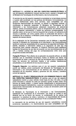 ARTíCULO 11.- ACCESO AL USO DEL ESPECTRO RADlOELÉCTRICO. El
uso del espectro radioeléctrico requiere permiso previo, expreso y otorgado por
el Ministerio de Tecnologias de la Información y las Comunicaciones.
El permiso de uso del espectro respetará la neutralidad en la tecnología siempre
y cuando esté coordinado con las políticas del Ministerio Comunicaciones, no
generen interferencias sobre otros servicios, sean compatibles con las
tendencias internacionales del mercado, no afecten la seguridad nacional, y
contribuyan al desarrollo sostenible. El Ministerio de Tecnologías de la
Información y las Comunicaciones adelantará mecanismos de selección
objetiva, previa convocatoria pública, para el otorgamiento del permiso para el
uso del espectro radioeléctrico y exigirá las garantías correspondientes. En
aquellos casos, en los que el nivel de ocupación de la banda y la suficiencia del
recurso lo permitan, así como cuando prime la continuidad del servicio o la
ampliación de la cobertura, el Ministerio podrá otorgar los permisos de uso del
espectro de manera directa.
En la asignación de las frecuencias necesarias para la defensa y seguridad
nacional, el Ministerio de Tecnologías de la Información y las Comunicaciones
tendrá en cuenta las necesidades de los organismos de seguridad del Estado. El
trámite, resultado e información relativa a la asignación de este tipo de
frecuencias tiene carácter reservado. El Gobierno Nacional podrá establecer
bandas de frecuencias de uso libre de acuerdo con las recomendaciones de la
UIT, y bandas exentas del pago de contraprestaciones entre otras para
programas sociales del Estado.
Parágrafo Primero: Para efectos de la aplicación de presente artículo, se debe
entender que la neutralidad tecnológica implica la libertad que tienen los
proveedores de redes y servicios de usar las tecnologías para la prestación de
todos los servicios sin restricción distinta a las posibles interferencias
perjudiciales y el uso eficiente de los recursos escasos.
Parágrafo Segundo. Los permisos para el uso del espectro radioeléctrico
podrán ser cedidos, previa autorización del Ministerio de Tecnologías de la
Información y las Comunicaciones en los térmínos que éste determine sin
desmejora de los requisitos, calidad y garantías del uso, acceso y beneficio
común del espectro.
ARTíCULO 12.- PLAZO Y RENOVACiÓN DE LOS PERMISOS PARA EL USO
DEL ESPECTRO RADIOELÉCTRICO. El permiso para el uso del espectro
radioeléctrico tendrá un plazo definido inicial hasta de diez (10) años, el cual
podrá renovarse a solicitud de parte por períodos iguales al plazo inicial. Por
razones de interés público, o cuando resulte indispensable el reordenamiento
nacional del espectro radioeléctrico, o para dar cumplimiento a las atribuciones y
disposiciones internacionales de frecuencias, el plazo de renovación podrá ser
inferior al plazo inicial.
El Ministerio de Tecnologías de la Información y las Comunicaciones,
establecerá las condiciones de la renovación, que tenga en cuenta el uso
eficiente que se ha hecho del recurso, el cumplimiento de los planes de
expansión, la cobertura de redes y servicios y la disponibilidad del recurso,
teniendo en cuenta los principios del artículo 75 de la Constitución Politica.
La renovación de los permisos de uso del espectro radioeléctrico incluirá
condiciones razonables y no discriminatorias que sean compatibles con el
 
