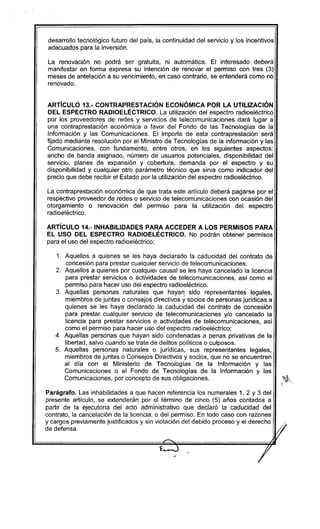 desarrollo tecnológico futuro del país, la continuidad del servicio y los incentivos
adecuados para la inversión.
La renovación no podrá ser gratuita, ni automática. El interesado deberá
manifestar en forma expresa su intención de renovar el permiso con tres (3)
meses de antelación a su vencimiento, en caso contrario, se entenderá como no
renovado.
ARTíCULO 13.- CONTRAPRESTACIÓN ECONÓMICA POR LA UTILIZACiÓN
DEL ESPECTRO RADIOELÉCTRICO. La utilización del espectro radioeléctrico
por los proveedores de redes y servicios de telecomunicaciones dará lugar a
una contra prestación económica a favor del Fondo de las Tecnologías de la
Información y las Comunicaciones. El importe de esta contraprestación será
fijado mediante resolución por el Ministro de Tecnologías de la información y las
Comunicaciones, con fundamento, entre otros, en los siguientes aspectos:
ancho de banda asignado, número de usuarios potenciales, disponibilidad del
servicio, planes de expansión y cobertura, demanda por el espectro y su
disponibilidad y cualquier otro parámetro técnico que sirva como indicador del
precio que debe recibir el Estado por la utilización del espectro radioeléctrico.
La contraprestación económica de que trata este artículo deberá pagarse por el
respectivo proveedor de redes o servicio de telecomunicaciones con ocasión del
otorgamiento o renovación del permiso para la utilización del espectro
radioeléctrico.
ARTíCULO 14.- INHABILlDADES PARA ACCEDER A LOS PERMISOS PARA
EL USO DEL ESPECTRO RADIOELÉCTRICO. No podrán obtener permisos
para el uso del espectro radioeléctrico:
1. Aquellos a quienes se les haya declarado la caducidad del contrato de
concesión para prestar cualquier servicio de telecomunicaciones.
2. Aquellos a quienes por cualquier causal se les haya cancelado la licencia
para prestar servicios o actividades de telecomunicaciones, así como el
permiso para hacer uso del espectro radioeléctrico.
3. Aquellas personas naturales que hayan sido representantes legales,
miembros de juntas o consejos directivos y socios de personas jurídicas a
quienes se les haya declarado la caducidad del contrato de concesión
para prestar cualquier servicio de telecomunicaciones y/o cancelado la
licencia para prestar servicios o actividades de telecomunicaciones, así
como el permiso para hacer uso del espectro radioeléctrico;
4. Aquellas personas que hayan sido condenadas a penas privativas de la
libertad, salvo cuando se trate de delitos políticos o culposos.
5. Aquellas personas naturales o jurídicas, sus representantes legales,
miembros de juntas o Consejos Directivos y socios, que no se encuentren
al día con el Ministerio de Tecnologías de la Información y las
Comunicaciones o el Fondo de Tecnologías de la Información y las
Comunicaciones, por concepto de sus obligaciones.
Parágrafo. Las inhabilidades a que hacen referencia los numerales 1, 2 Y 3 del
presente artículo, se extenderán por el término de cinco (5) años contados a
partir de la ejecutoria del acto administrativo que declaró la caducidad del
contrato, la cancelación de la licencia, o del permiso. En todo caso con razones
y cargos previamente justificados y sin violación del debido proceso y el derecho
de defensa.
-e '
/
 