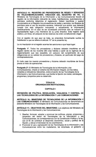 ARTICULO 15.- REGISTRO DE PROVEEDORES DE REDES Y SERVICIOS
DE TELECOMUNICACIONES. CREACiÓN DEL REGISTRO DE TIC. El
Ministerio. de Tecnalagías de la Infarmación y las Camunicacianes llevará el
registro de la infarmación relevante de redes, habilitacianes, autarizacianes y
permisas canfarme determine el reglamenta. Deben inscribirse y quedar
incarparadas en el Registra las proveedares de redes y servicias, las titulares de
permisas para el usa de recursas escasas, indicando. sus sacias; que deberán
cumplir can esta abligación incluyendo. y actualizando. la infarmación
periódicamente. En el casa de las saciedades anónimas sólo. se indicará su
representante legal y las miembros de su junta directiva. Este registro será
pública y en línea, sin perjuicio. de las reservas de arden canstitucianal y legal.
Can el registro de que aquí se trata, se entenderá farmalmente surtida la
habilitación a que se refiere el articula 10° de la presente ley.
La no.inscripción en el registro acarrea las sancianes a que haya lugar.
Parágrafo. 1°. Tadas las proveedares y titulares deberán inscribirse en el
registro dentro. de las naventa (90) dias hábiles a partir de la vigencia de la
reglamentación que sea expedida, sin perjuicio. del cumplimiento. de sus
abligacianes en su calidad de proveedares y titulares, en particular del paga de
cantraprestacianes.
En tada casa las nuevas proveedares y titulares deberán inscribirse de farma
previa al inicia de aperacianes.
Parágrafo. 2°: El Ministerio. de Tecnalagias de la Infarmación y las
Camunicacianes, creará un sistema de infarmación integral, can Io.sdatas,
variables e indicadares relevantes, sabre el sectar de las Tecnalagías de la
Infarmación y las Camunicacianes, que facilite la fijación de metas, estrategias,
programas y proyectas para su desarrolla.
TITULO 111
ORGANIZACiÓN INSTITUCIONAL
CAPITULO I
DEFINICiÓN DE POLíTICA, REGULACIÓN, VIGILANCIA Y CONTROL DE
LAS TECNOLOGíAS DE LA INFORMACIÓN Y LAS COMUNICACIONES
ARTíCULO 16.- MINISTERIO DE TECNOLOGíAS DE LA INFORMACIÓN Y
LAS COMUNICACIONES. El Ministerio. de Camunicacianes se denaminará en
adelante Ministerio. de Tecnalagías de la Infarmación y las Camunicacianes.
ARTíCULO 17.- OBJETIVOS DEL MINISTERIO. Las abjetivas del Ministerio. de
Tecnalagías de la Infarmación y las Camunicacianes.
1. Diseñar, farmular, adaptar y promaver las paliticas, planes, pragramas y
prayectas del sectar de Tecnalagías de la Infarmación y las
Camunicacianes, en carrespandencia can la Canstitución Palitica y la ley,
can el fin de cantribuir al desarralla ecanómica, sacial y palítica de la
Nación, y elevar el bienestar de las calambianas.
2. Pramaver el usa y aprapiación de las Tecnalagías de la Infarmación y las
Camunícacianes entre las ciudadanas, las empresas, el gabiema y
 