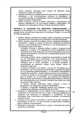 demás instancias nacionales como soporte del desarrollo social,
económico y político de la Nación.
3. Impulsar el desarrollo y fortalecimiento del sector de las Tecnologías de la
Información y las Comunicaciones, promover la investigación e
innovación buscando su competitividad y avance tecnológico conforme al
entorno nacional e internacional.
4. Definir la política y ejercer la gestión. planeación y administración del
espectro radioeléctrico y de los servicios postales y relacionados, con
excepción de lo dispuesto en artículo 76 de la Constitución Política.
ARTíCULO 18. FUNCIONES DEL MINISTERIO COMUNICACIONES. El
Ministerio de Tecnologias de la Información y las Comunicaciones tendrá,
además de las funciones que determinan la Constitución Política, y la Ley 489
de 1998, las siguientes:
1. Diseñar, adoptar y promover las políticas, planes, programas y proyectos
del sector de las Tecnologías de la Información y las Comunicaciones.
2. Definir, adoptar y promover las políticas, planes y programas tendientes a
incrementar y facilitar el acceso de todos los habitantes del territorio
nacional, a las tecnologías de la información y las comunícaciones y a
sus beneficios, para lo cual debe:
a) Diseñar, formular y proponer políticas, planes y programas que
garanticen el acceso y la implantación de las Tecnologías de la
Información y las Comunicaciones, con el fin de fomentar su uso como
soporte del crecimiento y aumento de la competitividad del país en los
distintos sectores;
b) Formular políticas, planes y programas que garanticen a través del
uso de Tecnologías de la Información y las Comunicaciones: el
mejoramiento de la calidad de vida de la comunidad, el acceso a
mercados para el sector productivo, y el acceso equitativo a
oportunidades de educación, trabajo, salud, justicia, cultura y
recreación, entre otras;
c) Apoyar al Estado en el acceso y uso de las Tecnologías de la
Información y las Comunicaciones para facilitar y optimizar la gestión
de los organismos gubernamentales y la contratación administrativa
transparente y eficiente, y prestar mejores servicios a los ciudadanos;
d) Apoyar al Estado en la formulación de los lineamientos generales
para la difusión de la información que generen los Mínisterios,
Departamentos Administrativos y Establecimientos Públicos y efectuar
las recomendaciones que considere indicadas para lograr que esta
sea en forma ágil y oportuna;
e) Planear, formular, estructurar, dirigir, controlar y hacer el
seguimiento a los programas y proyectos del Ministerio.
f) Diseñar y desarrollar estrategias masivas que expliquen a los
ciudadanos las utilidades y potencialidades de las TIC.
3. Promover el establecimiento de una cultura de las Tecnologías de la
Información y las Comunicaciones en el país, a través de programas y
proyectos que favorezcan la apropiación y masificación de las
tecnologías, como instrumentos que facilitan el bienestar y el desarrollo
personal y social.
4. Coordinar con los actores involucrados, el avance de los ejes verticales y
transversales de las TIC, y el plan nacional correspondiente, brindando
apoyo y asesoría a nivel territorial,
5. Gestionar la cooperación internacional en apoyo al desarrollo del sector
de las TIC en Colombia;
 