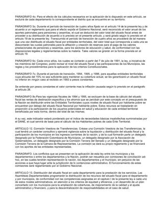 PARAGRAFO 4o. Para el efecto de los cálculos necesarios en la aplicación de lo dispuesto en este artículo, se
excluirá de cada departamento lo correspondiente al distrito que se encuentre en su territorio.
PARAGRAFO 5o. Durante el período de transición de cuatro años fijado en el artículo 14 de la presente ley y de
acuerdo a un reglamento que para el efecto expida el Gobierno Nacional, será reconocido el valor anual de los
aportes patronales para pensiones y cesantías, el cual se deducirá del valor total del situado fiscal antes de
proceder a su distribución de acuerdo a lo previsto en el presente artículo, y será girado según lo previsto en el
articulo 19 de la presente ley. Transcurrido el período de transición de cuatro años se procederá de tal manera
que una vez distribuido el situado fiscal por entidades territoriales, del valor total que corresponda a cada una se
descontarán las cuotas patronales para la afiliación y creación de reservas para el pago de los valores
prestacionales de pensiones y cesantías, para los sectores de educación y salud, de conformidad con las
disposiciones legales y reglamentarias sobre la materia. Tales valores se girarán en la forma prevista en el
artículo 19.
PARAGRAFO 6o. Cada cinco años, los cuales se contarán a partir del 7 de julio de 1991, la ley, a iniciativa de
los miembros del Congreso, podrá revisar el nivel del situado fiscal y las participaciones de los Municipios, las
reglas y los procedimientos para la aplicación de los criterios Constitucionales.
PARAGRAFO 7o. Durante el período de transición, 1994, 1995, y 1996, para aquellas entidades territoriales
cuya alícuota del 15% no sea suficiente para mantener su cobertura actual, se les garantizará un situado fiscal
no inferior en ningún caso al recibido en 1993 a pesos constantes.
Se entiende por pesos constantes el valor corriente mas la inflación causada según lo previsto en el parágrafo
al artículo 26.
PARAGRAFO 8o.Para las vigencias fiscales de 1994 y 1995, se excluyen de la base de cálculo del situado
fiscal las rentas de destinación especifica y los ahorros que se perciban por este concepto en el presupuesto de
la Nación se distribuirán entre las Entidades Territoriales cuyos niveles de situado fiscal por habitante pobre se
encuentren por debajo del situado fiscal Nacional por habitante pobre. Estos recursos se trasladarán en
proporción a la participación de los usuarios potenciales en salud y educación de cada entidad territorial
beneficiada por esta norma, dentro del total de las mismas.
A su vez, este indicador estará ponderado por el índice de necesidades básicas insatisfechas suministradas por
el DANE, el cual servirá de base para el cálculo de los Habitantes pobres de cada Ente Territorial.
ARTICULO 12. Comisión Veedora de Transferencias. Créase una Comisión Veedora de las Transferencias, la
cual tendrá un carácter consultivo y ejercerá vigilancia sobre la liquidación y distribución del situado fiscal y la
participación de los municipios en los ingresos corrientes de la nación; y de la cual formarán parte un delegado
designado por la Federación Colombiana de Municipios, un delegado designado por la Asociación de
Gobernadores, un delegado designado por la Comisión Tercera del Senado y un delegado designado por la
Comisión Tercera de la Cámara de Representantes. La comisión se dará su propio reglamento y se financiará
con los aportes de las entidades representadas.
PARAGRAFO. Los conflictos que se presenten en la aplicación de esta ley entre los municipios y los
departamentos o entre los departamentos y la Nación, podrán ser resueltos por comisiones de conciliación ad-
hoc, en las cuales tendrán representación la nación, los departamentos y el municipio, sin perjuicio de las
acciones a que haya lugar ante la jurisdicción de lo contencioso administrativo. El funcionamiento de estas
comisiones será reglamentado por el Gobierno Nacional.
ARTICULO 13. Distribución del situado fiscal en cada departamento para la prestación de los servicios. Las
Asambleas Departamentales programarán la distribución de los recursos del situado fiscal para el departamento
y por municipios, de conformidad con las competencias asignadas en el capitulo I de la presente ley a cada uno
de estos niveles administrativos, en atención a los criterios de equidad y eficiencia, y en desarrollo de un plan
concertado con los municipios para la ampliación de coberturas, de mejoramiento de la calidad y el ajuste
administrativo y financiero, y para la descentralización de responsabilidades en el caso de salud.
 