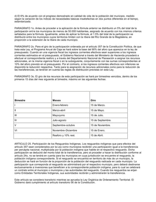 d) El 6% de acuerdo con el progreso demostrado en calidad de vida de la población del municipio, medido
según la variación de los índices de necesidades básicas insatisfechas en dos puntos diferentes en el tiempo,
estandarizada.
PARAGRAFO 1o. Antes de proceder a la aplicación de la fórmula anterior se distribuirá un 5% del total de la
participación ent re los municipios de menos de 50.000 habitantes, asignado de acuerdo con los mismos criterios
señalados para la fórmula. Igualmente, antes de aplicar la fórmula, el 1.5% del total de la participación se
distribuirá entre los municipios cuyos territorios limiten con la ribera del Río Grande de la Magdalena, en
proporción a la extensión de la ribera de cada municipio.
PARAGRAFO 2o. Para el giro de la participación ordenada por el artículo 357 de la Constitución Política, de que
trata esta Ley, el Programa Anual de Caja se hará sobre la base del 90% del aforo que aparezca en la ley de
presupuesto. Cuando en una vigencia fiscal los ingresos corrientes efectivos sean superiores a los ingresos
corrientes estimados en el presupuesto, el Gobierno Nacional a través del Ministerio de Hacienda procederá a
efectuar el correspondiente reaforo y a través del Departamento Nacional de Planeación a asignar los recursos
adicionales, en la misma vigencia fiscal o en la subsiguiente, conjuntamente con las sumas correspondientes al
10% del aforo previsto en el presupuesto. Por el contrario, si los ingresos corrientes efectivos son inferiores se
dispondrá la reducción respectiva. Tanto para la asignación de recursos adicionales como para la reducción de
las transferencias, se tendrán en cuenta las reglas de distribución previstas en esta Ley.
PARAGRAFO 3o. El giro de los recursos de esta participación se hará por bimestres vencidos, dentro de los
primeros 15 días del mes siguiente al bimestre, máximo en las siguientes fechas:
Bimestre Meses Giro
I Enero-febrero 15 de Marzo.
II Marzo-abril 15 de Mayo.
III Mayo-junio 15 de Julio.
IV Julio-agosto 15 de Septiembre.
V Septiembre-octubre 15 de Noviembre.
VI Noviembre-Diciembre 15 de Enero.
Reaforo y 10% rest. 15 de Abril.
ARTICULO 25. Participación de los Resguardos Indígenas. Los resguardos indígenas que para efectos del
artículo 357 sean considerados por la Ley como municipios recibirán una participación igual a la transferencia
per percápita nacional, multiplicada por la población indígena que habite en el respectivo resguardo. Dicha
participación se deducirá del monto total de la transferencia, pero al proceder a hacer la distribución conforme al
artículo 24o, no se tendrá en cuenta para los municipios en cuya jurisdicción se encuentre el resguardo, la
población indígena correspondiente. Si el resguardo se encuentra en territorio de más de un municipio, la
deducción se hará en función de la proporción de la población del resguardo radicada en cada municipio. La
participación que corresponda al resguardo se administrará por el respectivo municipio, pero deberá destinarse
exclusivamente a inversiones que beneficien a la correspondiente población indígena, para lo cual se celebrará
un contrato entre el municipio o municipios y las autoridades del resguardo. Cuando los resguardos se erijan
como Entidades Territoriales Indígenas, sus autoridades recibirán y administrarán la transferencia.
Este artículo se considera transitorio mientras se aprueba la Ley Orgánica de Ordenamiento Territorial. El
Gobierno dará cumplimiento al artículo transitorio 56 de la Constitución.
 