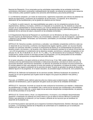 Nacional de Planeación. Si se comprueba que las autoridades responsables de las entidades territoriales
suministraron información conducente a sobreestimación del situado, se entiende tal proceder como causal de
mala conducta y ellas quedarán sujetas a las sanciones administrativas y pecuniarias pertinentes.
6. Los Ministerios adoptarán, por medio de resoluciones, reglamentos especiales para efectos de adelantar las
labores de seguimiento y evaluación de la prestación de los servicios y, en especial, de la utilización y
destinación de las transferencias y de los grados de cobertura de los mismos.
7. La Nación no podrá reasumir, las responsabilidades que pasan a ser de competencia exclusiva de los
departamentos, distritos y municipios, conforme a lo dispuesto en la presente Ley. No obstante en virtud del
principio de la subsidiariedad en forma transitoria y por motivos debidamente calificados por el CONPES para la
política social, la Nación tomará medidas excepcionales de intervención técnica y administrativa para la
prestación de los servicios de salud y educación en las entidades territoriales.
8. El Departamento Nacional de Planeación en coordinación con los Ministerios de Salud y Educación, la
Escuela Superior de Administración Pública y las Universidades, realizarán un plan de divulgación, capacitación
y asesoría a las Entidades Territoriales, sus funcionarios, autoridades y la comunidad, sobre las materias
propias de esta ley.
ARTICULO 29. Derechos sociales, económicos y culturales. Las entidades competentes conforme a esta Ley
en desarrollo de sus funciones y conforme a las disposiciones legales vigentes, podrán con recursos fiscales
contratar con personas naturales o jurídicas la compraventa de bienes y/o la contraprestación de servicios en
beneficio propio o de terceros, y de acuerdo a los criterios de focalización previstos en el articulo 30 de ésta Ley
, con el fin de garantizar el cumplimiento de los derechos sociales, económicos y culturales consagrados en los
artículos 43, 44, 46, 47,48,49,50, 51, 54, 67, 70, 71 y 368 y, 13 y 46 transitorios de la Constitución Política. En
consecuencia, podrán incluirse en las leyes anuales de presupuesto y en los presupuestos de las entidades
territoriales, las apropiaciones correspondientes para tales efectos.
En el sector educativo y de salud conforme al artículo 24 de la Ley 10 de 1990, podrán además, suscribirse
contratos entre las administraciones territoriales e instituciones educativas y de salud sin ánimo de lucro, de
reconocida idoneidad, para financiar estudiantes o la atención de pacientes de escasos recursos económicos.
El contrato deberá en todo caso estipular el monto del subsidio por estudiante y el sistema de tarifas y cuotas de
recuperación que regula la prestación de los servicios de salud. Cuando se aprueben los planes de desarrollo,
deberán figurar en los programas. En el sector educativo, se procederá según el artículo 8o. de la presente Ley.
ARTICULO 30. Definición de focalización de los servicios sociales. Defínes e focalización de subsidios al
proceso por el cual se garantiza que el gasto social se asigna a los grupos de población mas pobres y
vulnerables.
Para esto, el CONPES social, definirá cada tres años los criterios para la determinación, identificación y
selección de beneficiarios y para la aplicación del gasto social por parte de las entidades territoriales.
ARTICULO 31. Sanciones. Incurrirán en causal de mala conducta los funcionarios que retarden u obstaculicen
las transferencias o el pago, que transfieran más o menos de los recursos que correspondan a las entidades
territoriales conforme a esta Ley, y serán objeto de las sanciones disciplinarias correspondientes, sin perjuicio
de las demás previstas en la Ley Penal.
ARTICULO 32. Control interno y fiscal. Los departamentos y municipios y sus entidades descentralizadas
diseñarán e implantarán los sistemas de control interno a que se refiere el artículo 269 de la Constitución
Política, para garantizar la protección y el uso honesto y eficiente de los recursos que se transfieran en
desarrollo de la presente Ley.
El control fiscal posterior será ejercido por la respectiva Contraloría Departamental, Distrital o Municipal, donde
la hubiere, y la Contraloría General de la República de conformidad con lo establecido por la Constitución
Política y la Ley 42 de 1993.
 