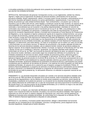 e inmuebles existentes a la fecha de publicación de la presente ley destinados a la prestación de los servicios
que asuman las entidades territoriales.
ARTICULO 6o. Administración del personal. Corresponde a la ley y a sus reglamentos, señalar los criterios,
régimen y reglas para la organización de plantas de personal docente y administrativo de los servicios
educativos estatales. Ningún departamento, distrito o municipio podrá vincular docentes y administrativos sin el
lleno de los requisitos del estatuto docente y la carrera administrativa, respectivamente, ni por fuera de las
plantas de personal que cada entidad territorial adopte. Todo nombramiento o vinculación que no llene los
requisitos a que se refiere este artículo, serán ilegales y constituyen causal de mala conducta, sin perjuicio de la
responsabilidad civil y penal para quien lo ejecute. El régimen prestacional aplicable a los actuales docentes
nacionales o nacionalizados que se incorporen a las plantas departamentales o distritales sin solución de
continuidad y las nuevas vinculaciones será el reconocido por la Ley 91 de 1989, y las prestaciones en ellas
reconocidas serán compatibles con pensiones o cualesquiera otra clase de remuneraciones. El personal
docente de vinculación departamental, distrital y municipal será incorporado al Fondo Nacional de Prestaciones
del Magisterio y se les respetará el régimen prestacional vigente de la respectiva entidad territorial. Las sumas
por concepto de provisiones y aportes para la atención del pago de las prestaciones del personal docente del
orden territorial, a cargo del Fondo Nacional de Prestaciones Sociales del Magisterio, serán giradas al mismo
por las entidades territoriales, de conformidad con las disposiciones de la presente ley. El valor actuarial del
pasivo prestacional de las entidades territoriales, que deberán trasladar al Fondo Nacional de Prestaciones del
Magisterio, se determinará, para estos efectos, con base en la liquidación que se realice con cada una de ellas,
y será financiado con sus propios recursos. El régimen de remuneración y las escalas salariales de todos los
docentes de los servicios educativos estatales, que en adelante tendrán carácter de servidores públicos de
régimen especial, de los órdenes departamental, distrital o municipal, se regirá por el Decreto-ley 2277 de 1979
y demás normas que lo modifiquen y adicionen. Igualmente, sus reajustes salariales serán definidos de
conformidad con la Ley 4a. de 1992. Las funciones de dirección del sistema de salud, se realizará a través de
las direcciones locales, distritales y seccionales según las competencias definidas en la presente ley. Las
entidades prestadoras de servicios de salud, estarán dotadas de personería jurídica, patrimonio propio y
autonomía administrativa, en concordancia con el parágrafo 1o del artículo 19 de la ley 10 de 1990, y se les
aplicará el régimen de personal previsto en el artículo 26 de dicha ley. En virtud de las autorizaciones de la Ley
4a de 1992 el CONPES social establecerá los reajustes salariales máximos que podrán decretar o convenir las
entidades territoriales. Igualmente establecerá los parámetros de eficiencia técnica y administrativa que podrán
considerarse para la expansión de las plantas de personal, y los sistemas de control de gestión por parte de las
entidades territoriales, sin perjuicio de su autonomía que al respecto consagra la Constitución Política. El
Gobierno Nacional establecerá un programa de estímulos a la eficiencia técnica y administrativa de los sectores
de salud y educación y se abstendrá de participar en programas de cofinanciación cuando las entidades
territoriales de que trata la presente ley, no demuestren eficiencia o no efectúen la expansión racional de sus
plantas de personal.
PARAGRAFO 1o. Los docentes temporales vinculados por contrato a los servicios educativos estatales antes
del 30 de junio de 1993 que llenen los requisitos de la carrera docente, serán incorporados a las plantas de
personal de los departamentos o de los distritos en donde vienen prestando sus servicios, previo estudio de
necesidades y ampliación de la planta de personal. La vinculación de los docentes temporales será gradual,
pero deberá efectuarse de conformidad con un plan de incorporación que será proporcional al incremento anual
del situado fiscal y con recursos propios de las entidades territoriales y en un término no mayor a los seis años
contados a partir de la publicación de la presente ley.
PARAGRAFO 2o. La Nación, por intermedio del Ministerio de Educación Nacional, establecerá y llevará el
registro único nacional de todos los docentes vinculados a los servicios educativos estatales. Este registro se
organizará con el fin de tener un sistema integrado de información que, entre otros, permita gestionar los
traslados de docentes entre entidades territoriales, de conformidad con lo dispuesto en el Decreto 2127 de
1992. El Gobierno Nacional reglamentará lo dispuesto en este paráqrafo.
ARTICULO 7o. Los distritos y municipios podrán desconcentrar, delegar o descentralizar las funciones
derivadas de sus competencias en las localidades, comunas o corregimientos, previa asignación de los
recursos respectivos, excepto para el sector educativo.
 