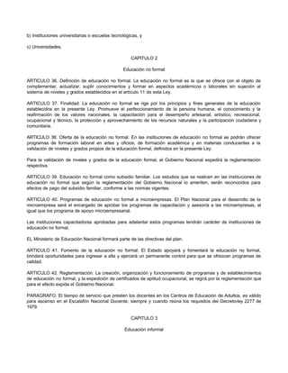 b) Instituciones universitarias o escuelas tecnológicas, y
c) Universidades.
CAPITULO 2
Educación no formal
ARTICULO 36. Definición de educación no formal. La educación no formal es la que se ofrece con el objeto de
complementar, actualizar, suplir conocimientos y formar en aspectos académicos o laborales sin sujeción al
sistema de niveles y grados establecidos en el artículo 11 de esta Ley.
ARTICULO 37. Finalidad. La educación no formal se rige por los principios y fines generales de la educación
establecidos en la presente Ley. Promueve el perfeccionamiento de la persona humana, el conocimiento y la
reafirmación de los valores nacionales, la capacitación para el desempeño artesanal, artístico, recreacional,
ocupacional y técnico, la protección y aprovechamiento de los recursos naturales y la participación ciudadana y
comunitaria.
ARTICULO 38. Oferta de la educación no formal. En las instituciones de educación no formal se podrán ofrecer
programas de formación laboral en artes y oficios, de formación académica y en materias conducentes a la
validación de niveles y grados propios de la educación formal, definidos en la presente Ley.
Para la validación de niveles y grados de la educación formal, el Gobierno Nacional expedirá la reglamentación
respectiva.
ARTICULO 39. Educación no formal como subsidio familiar. Los estudios que se realicen en las instituciones de
educación no formal que según la reglamentación del Gobierno Nacional lo ameriten, serán reconocidos para
efectos de pago del subsidio familiar, conforme a las normas vigentes.
ARTICULO 40. Programas de educación no formal a microempresas. El Plan Nacional para el desarrollo de la
microempresa será el encargado de aprobar los programas de capacitación y asesoría a las microempresas, al
igual que los programa de apoyo microempresarial.
Las instituciones capacitadoras aprobadas para adelantar estos programas tendrán carácter de instituciones de
educación no formal.
EL Ministerio de Educación Nacional formará parte de las directivas del plan.
ARTICULO 41. Fomento de la educación no formal. El Estado apoyará y fomentará la educación no formal,
brindará oportunidades para ingresar a ella y ejercerá un permanente control para que se ofrezcan programas de
calidad.
ARTICULO 42. Reglamentación. La creación, organización y funcionamiento de programas y de establecimientos
de educación no formal, y la expedición de certificados de aptitud ocupacional, se regirá por la reglamentación que
para el efecto expida el Gobierno Nacional.
PARAGRAFO. El tiempo de servicio que presten los docentes en los Centros de Educación de Adultos, es válido
para ascenso en el Escalafón Nacional Docente, siempre y cuando reúna los requisitos del Decreto-ley 2277 de
1979.
CAPITULO 3
Educación informal
 