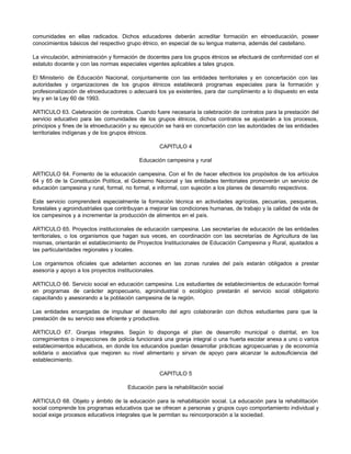 comunidades en ellas radicados. Dichos educadores deberán acreditar formación en etnoeducación, poseer
conocimientos básicos del respectivo grupo étnico, en especial de su lengua materna, además del castellano.
La vinculación, administración y formación de docentes para los grupos étnicos se efectuará de conformidad con el
estatuto docente y con las normas especiales vigentes aplicables a tales grupos.
El Ministerio de Educación Nacional, conjuntamente con las entidades territoriales y en concertación con las
autoridades y organizaciones de los grupos étnicos establecerá programas especiales para la formación y
profesionalización de etnoeducadores o adecuará los ya existentes, para dar cumplimiento a lo dispuesto en esta
ley y en la Ley 60 de 1993.
ARTICULO 63. Celebración de contratos. Cuando fuere necesaria la celebración de contratos para la prestación del
servicio educativo para las comunidades de los grupos étnicos, dichos contratos se ajustarán a los procesos,
principios y fines de la etnoeducación y su ejecución se hará en concertación con las autoridades de las entidades
territoriales indígenas y de los grupos étnicos.
CAPITULO 4
Educación campesina y rural
ARTICULO 64. Fomento de la educación campesina. Con el fin de hacer efectivos los propósitos de los artículos
64 y 65 de la Constitución Política, el Gobierno Nacional y las entidades territoriales promoverán un servicio de
educación campesina y rural, formal, no formal, e informal, con sujeción a los planes de desarrollo respectivos.
Este servicio comprenderá especialmente la formación técnica en actividades agrícolas, pecuarias, pesqueras,
forestales y agroindustriales que contribuyan a mejorar las condiciones humanas, de trabajo y la calidad de vida de
los campesinos y a incrementar la producción de alimentos en el país.
ARTICULO 65. Proyectos institucionales de educación campesina. Las secretarías de educación de las entidades
territoriales, o los organismos que hagan sus veces, en coordinación con las secretarías de Agricultura de las
mismas, orientarán el establecimiento de Proyectos Institucionales de Educación Campesina y Rural, ajustados a
las particularidades regionales y locales.
Los organismos oficiales que adelanten acciones en las zonas rurales del país estarán obligados a prestar
asesoría y apoyo a los proyectos institucionales.
ARTICULO 66. Servicio social en educación campesina. Los estudiantes de establecimientos de educación formal
en programas de carácter agropecuario, agroindustrial o ecológico prestarán el servicio social obligatorio
capacitando y asesorando a la población campesina de la región.
Las entidades encargadas de impulsar el desarrollo del agro colaborarán con dichos estudiantes para que la
prestación de su servicio sea eficiente y productiva.
ARTICULO 67. Granjas integrales. Según lo disponga el plan de desarrollo municipal o distrital, en los
corregimientos o inspecciones de policía funcionará una granja integral o una huerta escolar anexa a uno o varios
establecimientos educativos, en donde los educandos puedan desarrollar prácticas agropecuarias y de economía
solidaria o asociativa que mejoren su nivel alimentario y sirvan de apoyo para alcanzar la autosuficiencia del
establecimiento.
CAPITULO 5
Educación para la rehabilitación social
ARTICULO 68. Objeto y ámbito de la educación para la rehabilitación social. La educación para la rehabilitación
social comprende los programas educativos que se ofrecen a personas y grupos cuyo comportamiento individual y
social exige procesos educativos integrales que le permitan su reincorporación a la sociedad.
 