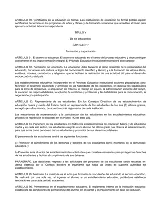 ARTICULO 90. Certificados en la educación no formal. Las instituciones de educación no formal podrán expedir
certificados de técnico en los programas de artes y oficios y de formación vocacional que acrediten al titular para
ejercer la actividad laboral correspondiente.
TITULO V
De los educandos
CAPITULO 1°
Formación y capacitación
ARTICULO 91. El alumno o educando. El alumno o educando es el centro del proceso educativo y debe participar
activamente en su propia formación integral. El Proyecto Educativo Institucional reconocerá este carácter.
ARTICULO 92. Formación del educando. La educación debe f
avorecer el pleno desarrollo de la personalidad del
educando, dar acceso a la cultura, al logro del conocimiento científico y técnico y a la formación de valores éticos,
estéticos, morales, ciudadanos y religiosos, que le faciliten la realización de una actividad útil para el desarrollo
socioeconómico del país.
Los establecimientos educativos incorporarán en el Proyecto Educativo Institucional acciones pedagógicas para
favorecer el desarrollo equilibrado y armónico de las habilidades de los educandos, en especial las capacidades
para la toma de decisiones, la adquisición de criterios, el trabajo en equipo, la administración eficiente del tiempo,
la asunción de responsabilidades, la solución de conflictos y problemas y las habilidades para la comunicación, la
negociación y la participación.
ARTICULO 93. Representante de los estudiantes. En los Consejos Directivos de los establecimientos de
educación básica y media del Estado habrá un representante de los estudiantes de los tres (3) últimos grados,
escogido por ellos mismos, de acuerdo con el reglamento de cada institución.
Los mecanismos de representación y la participación de los estudiantes en los establecimientos educativos
privados se regirán por lo dispuesto en el artículo 142 de esta Ley.
ARTICULO 94. Personero de los estudiantes. En todos los establecimientos de educación básica y de educación
media y en cada año lectivo, los estudiantes elegirán a un alumno del último grado que ofrezca el establecimiento,
para que actúe como personero de los estudiantes y promotor de sus derechos y deberes.
El personero de los estudiantes tendrá las siguientes funciones:
a) Promover el cumplimiento de los derechos y deberes de los estudiantes como miembros de la comunidad
educativa, y
b) Presentar ante el rector del establecimiento las solicitudes que considere necesarias para proteger los derechos
de los estudiantes y facilitar el cumplimiento de sus deberes.
PARAGRAFO. Las decisiones respecto a las solicitudes del personero de los estudiantes serán resueltas en
última instancia por el Consejo directivo el organismo que haga las veces de suprema autoridad del
establecimiento.
ARTICULO 95. Matrícula. La matrícula es el acto que formaliza la vinculación del educando al servicio educativo.
Se realizará por una sola vez, al ingresar el alumno a un establecimiento educativo, pudiéndose establecer
renovaciones para cada período académico.
ARTICULO 96. Permanencia en el establecimiento educativo. El reglamento interno de la institución educativa
establecerá las condiciones de permanencia del alumno en el plantel y el procedimiento en caso de exclusión.
 