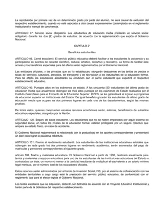 La reprobación por primera vez de un determinado grado por parte del alumno, no será causal de exclusión del
respectivo establecimiento, cuando no esté asociada a otra causal expresamente contemplada en el reglamento
institucional o manual de convivencia.
ARTICULO 97. Servicio social obligatorio. Los estudiantes de educación media prestarán un servicio social
obligatorio durante los dos (2) grados de estudios, de acuerdo con la reglamentación que expida el Gobierno
Nacional.
CAPITULO 2°
Beneficios estudiantiles
ARTICULO 98. Carné estudiantil. El servicio público educativo deberá facilitar a los estudiantes la asistencia y su
participación en eventos de carácter científico, cultural, artístico, deportivo y recreativo. La forma de facilitar este
acceso y los beneficios especiales para tal efecto serán reglamentados por el Gobierno Nacional.
Las entidades oficiales, y las privadas que así lo establezcan, otorgarán descuentos en las tarifas de precios o
tasas de servicios culturales, artísticos, de transporte y de recreación a los estudiantes de la educación formal.
Para tal efecto los estudiantes acreditarán su condición con el carné estudiantil que expedirá el respectivo
establecimiento educativo.
ARTICULO 99. Puntajes altos en los exámenes de estado. A los cincuenta (50) estudiantes del último grado de
educación media que anualmente obtengan los más altos puntajes en los exámenes de Estado realizados por el
Instituto Colombiano para el Fomento de la Educación Superior, ICFES, se les garantizará el ingreso a programas
de educación superior en instituciones del Estado. De igual beneficio gozarán los estudiantes de último grado de
educación media que ocupen los dos primeros lugares en cada uno de los departamentos, según las mismas
pruebas.
De todos éstos, quienes comprueben escasos recursos económicos serán, además, beneficiarios de subsidios
educativos especiales, otorgados por la Nación.
ARTICULO 100. Seguro de salud estudiantil. Los estudiantes que no se hallen amparados por algún sistema de
seguridad social, en todos los niveles de la educación formal, estarán protegidos por un seguro colectivo que
ampare su estado físico, en caso de accidente.
El Gobierno Nacional reglamentará lo relacionado con la gradualidad en los aportes correspondientes y presentará
un plan para lograr la paulatina cobertura.
ARTICULO 101. Premio al rendimiento estudiantil. Los estudiantes de las instituciones educativas estatales que
obtengan en c
ada grado los dos primeros lugares en rendimiento académico, serán exonerados del pago de
matrículas y pensiones correspondientes al siguiente grado.
articulo 102. Textos y materiales educativos. El Gobierno Nacional a partir de 1995, destinará anualmente para
textos y materiales o equipos educativos para uso de los estudiantes de las instituciones educativas del Estado o
contratadas por éste, un monto no menor a la cantidad resultante de multiplicar el equivalente a un salario mínimo
legal mensual, por el número total de los educadores oficiales.
Estos recursos serán administrados por el fondo de Inversión Social, FIS, por el sistema de cofinanciación con las
entidades territoriales a cuyo cargo esté la prestación del servicio público educativo, de conformidad con el
reglamento que para el efecto expida el Gobierno Nacional.
Los textos escolares que se adquieran, deberán ser definidos de acuerdo con el Proyecto Educativo Institucional y
harán parte de la biblioteca del respectivo establecimiento.
 