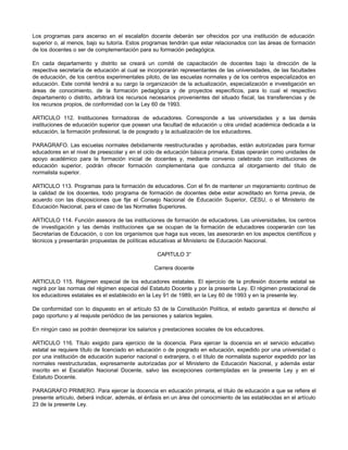 Los programas para ascenso en el escalafón docente deberán ser ofrecidos por una institución de educación
superior o, al menos, bajo su tutoría. Estos programas tendrán que estar relacionados con las áreas de formación
de los docentes o ser de complementación para su formación pedagógica.
En cada departamento y distrito se creará un comité de capacitación de docentes bajo la dirección de la
respectiva secretaría de educación al cual se incorporarán representantes de las universidades, de las facultades
de educación, de los centros experimentales piloto, de las escuelas normales y de los centros especializados en
educación. Este comité tendrá a su cargo la organización de la actualización, especialización e investigación en
áreas de conocimiento, de la formación pedagógica y de proyectos específicos, para lo cual el respectivo
departamento o distrito, arbitrará los recursos necesarios provenientes del situado fiscal, las transferencias y de
los recursos propios, de conformidad con la Ley 60 de 1993.
ARTICULO 112. Instituciones formadoras de educadores. Corresponde a las universidades y a las demás
instituciones de educación superior que posean una facultad de educación u otra unidad académica dedicada a la
educación, la formación profesional, la de posgrado y la actualización de los educadores.
PARAGRAFO. Las escuelas normales debidamente reestructuradas y aprobadas, están autorizadas para formar
educadores en el nivel de preescolar y en el ciclo de educación básica primaria. Estas operarán como unidades de
apoyo académico para la formación inicial de docentes y, mediante convenio celebrado con instituciones de
educación superior, podrán ofrecer formación complementaria que conduzca al otorgamiento del título de
normalista superior.
ARTICULO 113. Programas para la formación de educadores. Con el fin de mantener un mejoramiento continuo de
la calidad de los docentes, todo programa de formación de docentes debe estar acreditado en forma previa, de
acuerdo con las disposiciones que fije el Consejo Nacional de Educación Superior, CESU, o el Ministerio de
Educación Nacional, para el caso de las Normales Superiores.
ARTICULO 114. Función asesora de las instituciones de formación de educadores. Las universidades, los centros
de investigación y las demás instituciones q
ue se ocupan de la formación de educadores cooperarán con las
Secretarías de Educación, o con los organismos que haga sus veces, las asesorarán en los aspectos científicos y
técnicos y presentarán propuestas de políticas educativas al Ministerio de Educación Nacional.
CAPITULO 3°
Carrera docente
ARTICULO 115. Régimen especial de los educadores estatales. El ejercicio de la profesión docente estatal se
regirá por las normas del régimen especial del Estatuto Docente y por la presente Ley. El régimen prestacional de
los educadores estatales es el establecido en la Ley 91 de 1989, en la Ley 60 de 1993 y en la presente ley.
De conformidad con lo dispuesto en el artículo 53 de la Constitución Política, el estado garantiza el derecho al
pago oportuno y al reajuste periódico de las pensiones y salarios legales.
En ningún caso se podrán desmejorar los salarios y prestaciones sociales de los educadores.
ARTICULO 116. Título exigido para ejercicio de la docencia. Para ejercer la docencia en el servicio educativo
estatal se requiere título de licenciado en educación o de posgrado en educación, expedido por una universidad o
por una institución de educación superior nacional o extranjera, o el título de normalista superior expedido por las
normales reestructuradas, expresamente autorizadas por el Ministerio de Educación Nacional, y además estar
inscrito en el Escalafón Nacional Docente, salvo las excepciones contempladas en la presente Ley y en el
Estatuto Docente.
PARAGRAFO PRIMERO. Para ejercer la docencia en educación primaria, el título de educación a que se refiere el
presente artículo, deberá indicar, además, el énfasis en un área del conocimiento de las establecidas en el artículo
23 de la presente Ley.
 