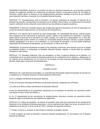 PARAGRAFO SEGUNDO. Quienes en el momento de entrar en vigencia la presente Ley, se encuentren cursando
estudios en programas ofrecidos por instituciones de educación superior conducentes al título de Tecnólogo en
educación, podrán ejercer la docencia en los establecimientos educativos estatales al término de sus estudios,
previa obtención del título e inscripción en el Escalafón Nacional Docente.
ARTICULO 117. Correspondencia entre la formación y el ejercicio profesional de educador. El ejercicio de la
profesión de educador corresponderá a la formación por él recibida. Para el efecto, las instituciones de educación
superior certificarán el nivel y área del conocimiento en que hizo énfasis el programa académico.
PARAGRAFO. El título de normalista superior sólo acredita para ejercer la docencia en el nivel de preescolar y en
el ciclo de educación básica primaria, en los términos de la presente Ley.
ARTICULO 118. Ejercicio de la docencia por otros profesionales. Por necesidades del servicio, quienes posean
título expedido por las instituciones de educación superior, distinto al de profesional en educación o licenciado,
podrán ejercer la docencia en la educación por niveles y grados, en el área de su especialidad o en un área afín.
Estos profesionales podrán también ser inscritos en el Escalafón Nacional Docente, siempre y cuando acrediten
estudios pedagógicos en el país o en el extranjero, en una facultad de educación o en otra unidad académica
responsable de la formación de educadores, con una duración no menor de un año.
PARAGRAFO. El personal actualmente vinculado en las anteriores condiciones, tiene derecho a que se le respete
la estabilidad laboral y a incorporarse al Escalafón Nacional Docente, siempre y cuando llene los requisitos
indicados en este artículo.
ARTICULO 119. Idoneidad profesional. Para los educadores, el título, el ejercicio eficiente de la profesión y el
cumplimiento de la Ley serán prueba de idoneidad profesional. El cumplimiento de los deberes y obligaciones, la
no violación de las prohibiciones y el no incurrir en las causales de mala conducta establecidas en el Estatuto
Docente, darán lugar a presunción de idoneidad ética.
CAPITULO 4°
Escalafón docente
ARTICULO 120. Junta Nacional de Escalafón. La Junta Nacional de Escalafón seguirá funcionando de acuerdo con
lo establecido en el Estatuto Docente y tendrá la siguiente conformación:
a) Un (1) delegado del Ministro de Educación Nacional;
b) Dos (2) Directores Generales del Ministerio de Educación Nacional, designados por el Ministro;
c) El Jefe de la Oficina Jurídica del Ministerio de Educación Nacional;
d) Dos (2) representantes de los educadores, designados por la asociación de docentes con personería jurídica
que agrupe el mayor número de afiliados, y
e) Un (1) representante de las asociaciones de establecimientos educativos privados c
on personería jurídica,
designado según el procedimiento que establezca el reglamento.
ARTICULO 121. Oficina de escalafón. Las oficinas de escalafón harán parte de la estructura de las secretarías de
educación de las entidades territoriales respectivas, o de los organismos que hagan sus veces, de acuerdo con lo
establecido en el artículo 14 de la Ley 60 de 1993 y cumplirán las siguientes funciones:
1. Tramitar, conservar y actualizar la documentación referente al escalafón docente.
2. Llevar el registro de todos los docentes y directivos docentes escalafonados, en concordancia con el Registro
Nacional de Docentes.
 