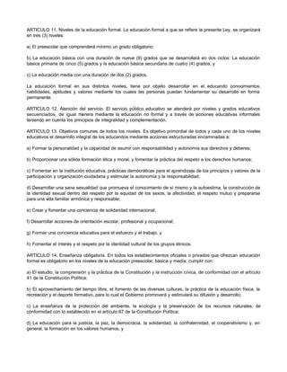 ARTICULO 11. Niveles de la educación formal. La educación formal a que se refiere la presente Ley, se organizará
en tres (3) niveles:
a) El preescolar que comprenderá mínimo un grado obligatorio;
b) La educación básica con una duración de nueve (9) grados que se desarrollará en dos ciclos: La educación
básica primaria de cinco (5) grados y la educación básica secundaria de cuatro (4) grados, y
c) La educación media con una duración de dos (2) grados.
La educación formal en sus distintos niveles, tiene por objeto desarrollar en el educando conocimientos,
habilidades, aptitudes y valores mediante los cuales las personas puedan fundamentar su desarrollo en forma
permanente.
ARTICULO 12. Atención del servicio. El servicio público educativo se atenderá por niveles y grados educativos
secuenciados, de igual manera mediante la educación no formal y a través de acciones educativas informales
teniendo en cuenta los principios de integralidad y complementación.
ARTICULO 13. Objetivos comunes de todos los niveles. Es objetivo primordial de todos y cada uno de los niveles
educativos el desarrollo integral de los educandos mediante acciones estructuradas encaminadas a:
a) Formar la personalidad y la capacidad de asumir con responsabilidad y autonomía sus derechos y deberes;
b) Proporcionar una sólida formación ética y moral, y fomentar la práctica del respeto a los derechos humanos;
c) Fomentar en la institución educativa, prácticas democráticas para el aprendizaje de los principios y valores de la
participación y organización ciudadana y estimular la autonomía y la responsabilidad;
d) Desarrollar una sana sexualidad que promueva el conocimiento de sí mismo y la autoestima, la construcción de
la identidad sexual dentro del respeto por la equidad de los sexos, la afectividad, el respeto mutuo y prepararse
para una vida familiar armónica y responsable;
e) Crear y fomentar una conciencia de solidaridad internacional;
f) Desarrollar acciones de orientación escolar, profesional y ocupacional;
g) Formar una conciencia educativa para el esfuerzo y el trabajo, y
h) Fomentar el interés y el respeto por la identidad cultural de los grupos étnicos.
ARTICULO 14. Enseñanza obligatoria. En todos los establecimientos oficiales o privados que ofrezcan educación
formal es obligatorio en los niveles de la educación preescolar, básica y media, cumplir con:
a) El estudio, la comprensión y la práctica de la Constitución y la instrucción cívica, de conformidad con el artículo
41 de la Constitución Política;
b) El aprovechamiento del tiempo libre, el fomento de las diversas culturas, la práctica de la educación física, la
recreación y el deporte formativo, para lo cual el Gobierno promoverá y estimulará su difusión y desarrollo;
c) La enseñanza de la protección del ambiente, la ecología y la preservación de los recursos naturales, de
conformidad con lo establecido en el artículo 67 de la Constitución Política;
d) La educación para la justicia, la paz, la democracia, la solidaridad, la confraternidad, el cooperativismo y, en
general, la formación en los valores humanos, y
 