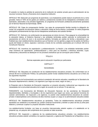 El subsidio no implica la pérdida de autonomía de la institución de carácter privado para la administración de los
recursos humanos, físicos y financieros de la respectiva institución.
ARTICULO 189. Deducción por programas de aprendices. Los empleadores podrán deducir anualmente de su renta
gravable, hasta el 130% de los gastos por salarios y prestaciones sociales de los trabajadores contratados como
aprendices, adicionales a los previstos legalmente, en programas de formación profesional previamente aprobados
por el Servicio Nacional de Aprendizaje, SENA.
ARTICULO 190. Cajas de compensación familiar. Las cajas de compensación familiar tendrán la obligación de
contar con programas de educación básica y educación media en forma directa o contratada. En estos programas
participarán prioritariamente los hijos de los trabajadores beneficiarios del subsidio familiar.
ARTICULO 191. Estímulo a la conformación de asociaciones sin ánimo de lucro. Para asegurar la universalidad de
la educación básica, el Gobierno Nacional y las entidades territoriales podrán estimular la conformación de
asociaciones sin ánimo de lucro o de economía solidaria, formadas por padres de familia y educadores cuya
finalidad sea crear establecimientos educativos que se financien con los aportes y pagos de los padres de familia y
ayuda del Estado en dinero, especies o servicios a través de los contratos autorizados por el artículo 355 de la
Constitución Nacional.
ARTICULO 192. Incentivos de capacitación y profesionalización. La Nación y las entidades territoriales podrán
crear incentivos de capacitación, profesionalización y otros para los docentes y directivos docentes, cuyas
instituciones y educandos se destaquen en los procesos evaluativos que se convoquen para el efecto.
TITULO X
Normas especiales para la educación impartida por particulares
CAPITULO 1°
Generalidades
ARTICULO 193. Requisitos de constitución de los establecimientos educativos privados. De conformidad con el
artículo 68 de la Constitución Política, los particulares podrán fundar establecimientos educativos con el lleno de
los siguientes requisitos:
a) Tener licencia de funcionamiento que autorice la prestación del servicio educativo, expedida por la Secretaría de
Educación departamental o distrital, o el organismo que haga sus veces, según el caso, y
b) Presentar ante la Secretaría de Educación respectiva un proyecto educativo institucional que responda a las
necesidades de la comunidad educativa de la región de acuerdo con el artículo 73 de esta Ley.
PARAGRAFO. Los funcionarios del Ministerio de Educación Nacional, de las secretarías de Educación
departamentales, distritales y municipales o de los organismos que hagan sus veces, que ejerzan funciones de
carácter administrativo, de inspección y de vigilancia, no podrán crear establecimientos educativos de carácter
privado ni desempeñarse como directivos de ellos mientras ocupen un cargo en la administración educativa estatal.
ARTICULO 194. Establecimientos educativos ya aprobados. Todos los establecimientos educativos privados
aprobados con antelación a la presente Ley, podrán continuar funcionando y tendrán un plazo de tres (3) años para
elaborar y comenzar a aplicar su proyecto educativo institucional.
Los establecimientos fundados con base en acuerdos internacionales estarán sujetos a lo establecido en la
presente Ley, sin perjuicio del cumplimiento de lo previsto en tales acuerdos.
ARTICULO 195. Inspección y vigilancia de los establecimientos educativos privados. Los establecimientos
educativos privados estarán sometidos a la suprema inspección y vigilancia del Presidente de la República o de su
 