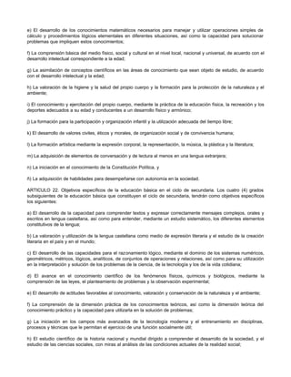 e) El desarrollo de los conocimientos matemáticos necesarios para manejar y utilizar operaciones simples de
cálculo y procedimientos lógicos elementales en diferentes situaciones, así como la capacidad para solucionar
problemas que impliquen estos conocimientos;
f) La comprensión básica del medio físico, social y cultural en el nivel local, nacional y universal, de acuerdo con el
desarrollo intelectual correspondiente a la edad;
g) La asimilación de conceptos científicos en las áreas de conocimiento que sean objeto de estudio, de acuerdo
con el desarrollo intelectual y la edad;
h) La valoración de la higiene y la salud del propio cuerpo y la formación para la protección de la naturaleza y el
ambiente;
i) El conocimiento y ejercitación del propio cuerpo, mediante la práctica de la educación física, la recreación y los
deportes adecuados a su edad y conducentes a un desarrollo físico y armónico;
j) La formación para la participación y organización infantil y la utilización adecuada del tiempo libre;
k) El desarrollo de valores civiles, éticos y morales, de organización social y de convivencia humana;
l) La formación artística mediante la expresión corporal, la representación, la música, la plástica y la literatura;
m) La adquisición de elementos de conversación y de lectura al menos en una lengua extranjera;
n) La iniciación en el conocimiento de la Constitución Política, y
ñ) La adquisición de habilidades para desempeñarse con autonomía en la sociedad.
ARTICULO 22. Objetivos específicos de la educación básica en el ciclo de secundaria. Los cuatro (4) grados
subsiguientes de la educación básica que constituyen el ciclo de secundaria, tendrán como objetivos específicos
los siguientes:
a) El desarrollo de la capacidad para comprender textos y expresar correctamente mensajes complejos, orales y
escritos en lengua castellana, así como para entender, mediante un estudio sistemático, los diferentes elementos
constitutivos de la lengua;
b) La valoración y utilización de la lengua castellana como medio de expresión literaria y el estudio de la creación
literaria en el país y en el mundo;
c) El desarrollo de las capacidades para el razonamiento lógico, mediante el dominio de los sistemas numéricos,
geométricos, métricos, lógicos, analíticos, de conjuntos de operaciones y relaciones, así como para su utilización
en la interpretación y solución de los problemas de la ciencia, de la tecnología y los de la vida cotidiana;
d) El avance en el conocimiento científico de los fenómenos físicos, químicos y biológicos, mediante la
comprensión de las leyes, el planteamiento de problemas y la observación experimental;
e) El desarrollo de actitudes favorables al conocimiento, valoración y conservación de la naturaleza y el ambiente;
f) La comprensión de la dimensión práctica de los conocimientos teóricos, así como la dimensión teórica del
conocimiento práctico y la capacidad para utilizarla en la solución de problemas;
g) La iniciación en los campos más avanzados de la tecnología moderna y el entrenamiento en disciplinas,
procesos y técnicas que le permitan el ejercicio de una función socialmente útil;
h) El estudio científico de la historia nacional y mundial dirigido a comprender el desarrollo de la sociedad, y el
estudio de las ciencias sociales, con miras al análisis de las condiciones actuales de la realidad social;
 