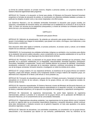 no formal de carácter especial, en jornada nocturna, dirigidos a personas adultas, con propósitos laborales. El 
Gobierno Nacional reglamentará tales programas. 
ARTICULO 54. Fomento a la educación no formal para adultos. El Ministerio de Educación Nacional fomentará 
programas no formales de educación de adultos, en coordinación con diferentes entidades estatales y privadas, en 
particular los dirigidos al sector rural y a las zonas marginadas o de difícil acceso. 
Los Gobiernos Nacional y de las entidades territoriales fomentarán la educación para grupos sociales con 
carencias y necesidades de formación básica, de conformidad con lo establecido en el artículo 8° de la Ley 60 de 
1993. Lo harán con recursos de sus respectivos presupuestos y a través de contratos con entidades privadas sin 
ánimo de lucro y de reconocida idoneidad. 
CAPITULO 3 
Educación para grupos étnicos 
ARTICULO 55. Definición de etnoeducación. Se entiende por educación para grupos étnicos la que se ofrece a 
grupos o comunidades que integran la nacionalidad y que poseen una cultura, una lengua, unas tradiciones y unos 
fueros propios y autóctonos. 
Esta educación debe estar ligada al ambiente, al proceso productivo, al proceso social y cultural, con el debido 
respeto de sus creencias y tradiciones. 
PARAGRAFO. En funcionamiento las entidades territoriales indígenas se asimilarán a los municipios para efectos 
de la prestación del servicio público educativo, previo cumplimiento de los requisitos establecidos en la Ley 60 de 
1993 y de conformidad con lo que disponga la ley de ordenamiento territorial. 
ARTICULO 56. Principios y fines. La educación en los grupos étnicos estará orientada por los principios y fines 
generales de la educación establecidos en la integralidad, interculturalidad, diversidad lingüística, participación 
comunitaria, flexibilidad y progresividad. Tendrá como finalidad afianzar los procesos de identidad, conocimiento, 
socialización, protección y uso adecuado de la naturaleza, sistemas y prácticas comunitarias de organización, 
uso de las lenguas vernáculas, formación docente e investigación en todos los ámbitos de la cultura. 
ARTICULO 57. Lengua materna. En sus respectivos territorios, la enseñanza de los grupos étnicos con tradición 
lingüística, propia será bilingüe, tomando como fundamento escolar la lengua materna del respectivo grupo, sin 
detrimento de lo dispuesto en el literal c) del artículo 21 de la presente Ley. 
ARTICULO 58. Formación de educadores para grupos étnicos. El Estado promoverá y fomentará la formación de 
educadores en el dominio de las culturas y lenguas de los grupos étnicos, así como programas sociales de 
difusión de las mismas. 
ARTICULO 59. Asesorías especializadas. El Gobierno Nacional a través del Ministerio de Educación Nacional y en 
concertación con los grupos étnicos prestará asesoría especializada en el desarrollo curricular, en la elaboración 
de textos y materiales educativos y en la ejecución de programas de investigación y capacitación etnolinguística. 
ARTICULO 60. Intervención de organismos internacionales. No podrá haber injerencia de organismos 
internacionales, públicos o privados en la educación de los grupos étnicos, sin la aprobación del Ministerio de 
Educación Nacional y sin el consentimiento de las comunidades interesadas. 
ARTICULO 61. Organizaciones educativas existentes. Las organizaciones de los grupos étnicos que al momento 
de entrar en vigencia esta Ley se encuentren desarrollando programas o proyectos educativos, podrán continuar 
dicha labor directamente o mediante convenio con el gobierno respectivo, en todo caso ajustados a los planes 
educativos regionales y locales. 
ARTICULO 62. Selección de educadores. Las autoridades competentes, en concertación con los grupos étnicos, 
seleccionarán a los educadores que laboren en sus territorios, preferiblemente, entre los miembros de las 
 