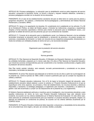 ARTICULO 69. Procesos pedagógicos. La educación para la rehabilitación social es parte integrante del servicio 
educativo; comprende la educación formal, no formal e informal y requiere métodos didácticos, contenidos y 
procesos pedagógicos acordes con la situación de los educandos. 
PARAGRAFO. En el caso de los establecimientos carcelarios del país se debe tener en cuenta para los planes y 
programas educativos, las políticas y orientaciones técnico-pedagógicas y administrativas del Instituto Nacional 
Penitenciario y Carcelario, INPEC. 
ARTICULO 70. Apoyo a la capacitación de docentes. En cumplimiento de lo establecido en los artículos 13 y 68 
de la Constitución Política, es deber del Estado apoyar y fomentar las instituciones, programas y experiencias 
dirigidos a formar docentes capacitados e idóneos para orientar la educación para la rehabilitación social, y así 
garantizar la calidad del servicio para las personas que por sus condiciones las necesiten. 
ARTICULO 71. Fomento de la educación para la rehabilitación social. Los Gobiernos Nacional y de las entidades 
territoriales fomentarán la educación para la rehabilitación y reinserción de personas y de grupos sociales con 
carencias y necesidades de formación. Lo harán con recursos de sus respectivos presupuestos, directamente y a 
través de contratos con entidades privadas sin ánimo de lucro y de reconocida idoneidad. 
TITULO IV 
Organización para la prestación del servicio educativo 
CAPITULO 1 
Normas generales 
ARTICULO 72. Plan Nacional de Desarrollo Educativo. El Ministerio de Educación Nacional, en coordinación con 
las entidades territoriales, preparará por lo menos cada diez (10) años el Plan Nacional de Desarrollo Educativo 
que incluirá las acciones correspondientes para dar cumplimiento a los mandatos constitucionales y legales sobre 
la prestación del servicio educativo. 
Este Plan tendrá carácter indicativo, será evaluado, revi sado permanentemente y considerado en los planes 
nacionales y territoriales de desarrollo. 
PARAGRAFO. El primer Plan decenal será elaborado en el término de dos (2) años a partir de la promulgación de 
la presente Ley, cubrirá el período de 1996 a 2005 e incluirá lo pertinente para que se cumplan los requisitos de 
calidad y cobertura. 
ARTICULO 73. Proyecto educativo institucional. Con el fin de lograr la formación integral del educando, cada 
establecimiento educativo deberá elaborar y poner en práctica un Proyecto Educativo Institucional en el que se 
especifiquen entre otros aspectos, los principios y fines del establecimiento, los recursos docentes y didácticos 
disponibles y necesarios, la estrategia pedagógica, el reglamento para docentes y estudiantes y el sistema de 
gestión, todo ello encaminado a cumplir con las disposiciones de la presente ley y sus reglamentos. 
El Gobierno Nacional establecerá estímulos e incentivos para la investigación y las innovaciones educativas y para 
aquellas instituciones sin ánimo de lucro cuyo Proyecto Educativo Institucional haya sido valorado como 
excelente, de acuerdo con los criterios establecidos por el Sistema Nacional de Evaluación. En este último caso, 
estos estímulos se canalizarán exclusivamente para que implanten un proyecto educativo semejante, dirigido a la 
atención de poblaciones en condiciones de pobreza, de acuerdo con los criterios definidos anualmente por el 
CONPES Social. 
PARAGRAFO. El Proyecto Educativo Institucional debe responder a situaciones y necesidades de los educandos, 
de la comunidad local, de la región y del país, ser concreto, factible y evaluable. 
 