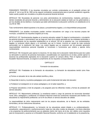 PARAGRAFO TERCERO. A los docentes vinculados por contrato contemplados en el parágrafo primero del 
artículo 6° de la Ley 60 de 1993 se les seguirá contratando sucesivamente para el período académico siguiente, 
hasta cuando puedan ser vinculados a la planta de personal docente territorial. 
ARTICULO 106. Novedades de personal. Los actos administrativos de nombramientos, traslados, permutas y 
demás novedades del personal docente y administrativo de la educación estatal se harán por los gobernadores y 
por los alcaldes de los distritos o municipios que estén administrando la educación conforme a lo establecido en la 
Ley 60 de 1993. 
Todo nombramiento deberá ajustarse a los plazos y procedimientos legales y a la disponibilidad presupuestal. 
PARAGRAFO. Los alcaldes municipales pueden nombrar educadores con cargo a los recursos propios del 
municipio, cumpliendo los requisitos exigidos por la ley. 
ARTICULO 107. Nombramientos ilegales en el servicio educativo estatal. Es ilegal el nombramiento o vinculación 
de personal docente o administrativo que se haga por fuera de la planta aprobada por las entidades territoriales o 
sin el cumplimiento de los requisitos establecidos en el artículo 105 de la presente Ley. Los nombramientos 
ilegales no producen efecto alguno y el nominador que así lo hiciere, incurrirá en causal de mala conducta 
sancionable con la destitución del cargo. Los costos ilegales que se ocasionen por tal proceder generarán 
responsabilidad económica personal imputable al funcionario o funcionarios que ordene y ejecute dicho 
nombramiento. 
ARTICULO 108. Excepción para ejercer la docencia. En las áreas de la educación media técnica para las cuales 
se demuestre la carencia de personas licenciadas o escalafonadas con experiencia en el área, podrán ejercer la 
docencia los profesionales egresados de la educación superior en campos afines. Para el ingreso posterior al 
Escalafón Nacional Docente, se exigirá el cumplimiento de los requisitos correspondientes. 
CAPITULO 2° 
Formación de educadores 
ARTICULO 109. Finalidades de la formación de educadores. La formación de educadores tendrá como fines 
generales: 
a) Formar un educador de la más alta calidad científica y ética; 
b) Desarrollar la teoría y la práctica pedagógica como parte fundamental del saber del educador; 
c) Fortalecer la investigación en el campo pedagógico y en el saber específico, y 
d) Preparar educadores a nivel de pregrado y de posgrado para los diferentes niveles y formas de prestación del 
servicio educativo. 
ARTICULO 110. Mejoramiento profesional. La enseñanza estará a cargo de personas de reconocida idoneidad 
moral, ética, pedagógica y profesional. El Gobierno Nacional creará las condiciones necesarias para facilitar a los 
educadores su mejoramiento profesional, con el fin de ofrecer un servicio educativo de calidad. 
La responsabilidad de dicho mejoramiento será de los propios educadores, de la Nación, de las entidades 
territoriales y de las instituciones educativas. 
ARTICULO 111. Profesionalización. La formación de los educadores estará dirigida a su profesionalización, 
actualización, especialización y perfeccionamiento hasta los más altos niveles de posgrado. Los títulos obtenidos 
y los programas de perfeccionamiento que se adelanten dentro del marco de la ley, son válidos como requisitos 
para la incorporación y ascenso en el Escalafón Nacional Docente, conforme con lo establecido en la presente ley. 
 