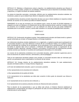 ARTICULO 141. Biblioteca o infraestructura cultural y deportiva. Los establecimientos educativos que ofrezcan el 
servicio por niveles y grados, contarán con una biblioteca, infraestructura para el desarrollo de actividades artísticas 
y deportivas y un órgano de difusión de carácter académico. 
Los planes de desarrollo nacionales y territoriales, definirán para los establecimientos educativos estatales, las 
inversiones y plazos en que se deberá hacer efectivo lo dispuesto en este artículo. 
Los establecimientos educativos privados dispondrán del plazo que para el efecto establezca la respectiva entidad 
territorial, de acuerdo con los criterios que defina el Gobierno Nacional. 
PARAGRAFO. En el caso de municipios con una población igual o menor de veinte mil (20.000) habitantes, la 
obligación de contar con biblioteca y la infraestructura de que trata el presente artículo, podrá ser cumplida a través 
de convenios con la biblioteca municipal o con una institución sin ánimo de lucro que posea instalaciones 
apropiadas para el uso escolar, siempre y cuando estén ubicadas en la vecindad del establecimiento educativo. 
CAPITULO 2° 
Gobierno escolar 
ARTICULO 142. Conformación del gobierno escolar. Cada establecimiento educativo del Estado tendrá un gobierno 
escolar conformado por el rector, el Consejo Directivo y el Consejo Académico. 
Las instituciones educativas privadas establecerán en su reglamento, un gobierno escolar para la participación de 
la comunidad educativa a que hace referencia el artículo 68 de la Constitución Política. En el gobierno escolar 
serán consideradas las iniciativas de los estudiantes, de los educadores, de los administradores y de los padres 
de familia en aspectos tales como la adopción y verificación del reglamento escolar, la organización de las 
actividades sociales, deportivas, culturales, artísticas y comunitarias, la conformación de organizaciones juveniles 
y demás acciones que redunden en la práctica de la participación democrática en la vida escolar. 
Los voceros de los estamentos constitutivos de la comunidad educativa, podrán presentar sugerencias para la 
toma de decisiones de carácter financiero, administrativo y técnico-pedagógico. 
Tanto en las instituciones educativas públicas como privadas, la comunidad educativa debe ser informada para 
permitir una participación seria y responsable en la dirección de las mismas. 
ARTICULO 143. Consejo directivo de los establecimientos educativos estatales. En cada establecimiento 
educativo del Estado existirá un Consejo Directivo integrado por: 
a) El rector del establecimiento educativo, quien lo convocará y presidirá; 
b) Dos representantes de los docentes de la institución; 
c) Dos representantes de los padres de familia; 
d) Un representante de los estudiantes que debe estar cursando el último grado de educación que ofrezca la 
institución; 
e) Un representante de los ex alumnos de la institución, y 
f) Un representante de los sectores productivos del área de influencia del sector productivo. 
Para la elección de los representantes a que se refiere este artículo, el Gobierno Nacional establecerá la 
reglamentación correspondiente que asegure la participación de cada uno de los estamentos que lo integran y fije 
el período para el cual se elegirán. 
 