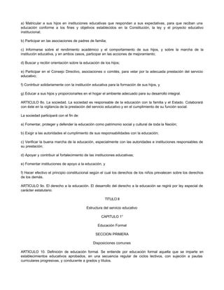 a) Matricular a sus hijos en instituciones educativas que respondan a sus expectativas, para que reciban una 
educación conforme a los fines y objetivos establecidos en la Constitución, la ley y el proyecto educativo 
institucional; 
b) Participar en las asociaciones de padres de familia; 
c) Informarse sobre el rendimiento académico y el comportamiento de sus hijos, y sobre la marcha de la 
institución educativa, y en ambos casos, participar en las acciones de mejoramiento; 
d) Buscar y recibir orientación sobre la educación de los hijos; 
e) Participar en el Consejo Directivo, asociaciones o comités, para velar por la adecuada prestación del servicio 
educativo; 
f) Contribuir solidariamente con la institución educativa para la formación de sus hijos, y 
g) Educar a sus hijos y proporcionarles en el hogar el ambiente adecuado para su desarrollo integral. 
ARTICULO 8o. La sociedad. La sociedad es responsable de la educación con la familia y el Estado. Colaborará 
con éste en la vigilancia de la prestación del servicio educativo y en el cumplimiento de su función social. 
La sociedad participará con el fin de: 
a) Fomentar, proteger y defender la educación como patrimonio social y cultural de toda la Nación; 
b) Exigir a las autoridades el cumplimiento de sus responsabilidades con la educación; 
c) Verificar la buena marcha de la educación, especialmente con las autoridades e instituciones responsables de 
su prestación; 
d) Apoyar y contribuir al fortalecimiento de las instituciones educativas; 
e) Fomentar instituciones de apoyo a la educación, y 
f) Hacer efectivo el principio constitucional según el cual los derechos de los niños prevalecen sobre los derechos 
de los demás. 
ARTICULO 9o. El derecho a la educación. El desarrollo del derecho a la educación se regirá por ley especial de 
carácter estatutario. 
TITULO II 
Estructura del servicio educativo 
CAPITULO 1° 
Educación Formal 
SECCION PRIMERA 
Disposiciones comunes 
ARTICULO 10. Definición de educación formal. Se entiende por educación formal aquella que se imparte en 
establecimientos educativos aprobados, en una secuencia regular de ciclos lectivos, con sujeción a pautas 
curriculares progresivas, y conducente a grados y títulos. 
 