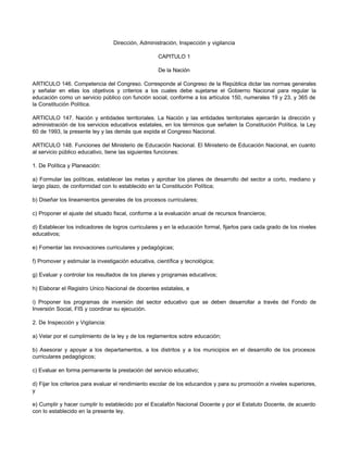 Dirección, Administración, Inspección y vigilancia 
CAPITULO 1 
De la Nación 
ARTICULO 146. Competencia del Congreso. Corresponde al Congreso de la República dictar las normas generales 
y señalar en ellas los objetivos y criterios a los cuales debe sujetarse el Gobierno Nacional para regular la 
educación como un servicio público con función social, conforme a los artículos 150, numerales 19 y 23, y 365 de 
la Constitución Política. 
ARTICULO 147. Nación y entidades territoriales. La Nación y las entidades territoriales ejercerán la dirección y 
administración de los servicios educativos estatales, en los términos que señalen la Constitución Política, la Ley 
60 de 1993, la presente ley y las demás que expida el Congreso Nacional. 
ARTICULO 148. Funciones del Ministerio de Educación Nacional. El Ministerio de Educación Nacional, en cuanto 
al servicio público educativo, tiene las siguientes funciones: 
1. De Política y Planeación: 
a) Formular las políticas, establecer las metas y aprobar los planes de desarrollo del sector a corto, mediano y 
largo plazo, de conformidad con lo establecido en la Constitución Política; 
b) Diseñar los lineamientos generales de los procesos curriculares; 
c) Proponer el ajuste del situado fiscal, conforme a la evaluación anual de recursos financieros; 
d) Establecer los indicadores de logros curriculares y en la educación formal, fijarlos para cada grado de los niveles 
educativos; 
e) Fomentar las innovaciones curriculares y pedagógicas; 
f) Promover y estimular la investigación educativa, científica y tecnológica; 
g) Evaluar y controlar los resultados de los planes y programas educativos; 
h) Elaborar el Registro Unico Nacional de docentes estatales, e 
i) Proponer los programas de inversión del sector educativo que se deben desarrollar a través del Fondo de 
Inversión Social, FIS y coordinar su ejecución. 
2. De Inspección y Vigilancia: 
a) Velar por el cumplimiento de la ley y de los reglamentos sobre educación; 
b) Asesorar y apoyar a los departamentos, a los distritos y a los municipios en el desarrollo de los procesos 
curriculares pedagógicos; 
c) Evaluar en forma permanente la prestación del servicio educativo; 
d) Fijar los criterios para evaluar el rendimiento escolar de los educandos y para su promoción a niveles superiores, 
y 
e) Cumplir y hacer cumplir lo establecido por el Escalafón Nacional Docente y por el Estatuto Docente, de acuerdo 
con lo establecido en la presente ley. 
 