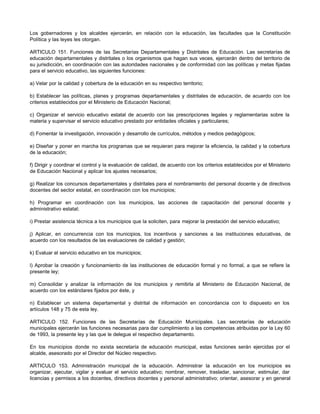 Los gobernadores y los alcaldes ejercerán, en relación con la educación, las facultades que la Constitución 
Política y las leyes les otorgan. 
ARTICULO 151. Funciones de las Secretarías Departamentales y Distritales de Educación. Las secretarías de 
educación departamentales y distritales o los organismos que hagan sus veces, ejercerán dentro del territorio de 
su jurisdicción, en coordinación con las autoridades nacionales y de conformidad con las políticas y metas fijadas 
para el servicio educativo, las siguientes funciones: 
a) Velar por la calidad y cobertura de la educación en su respectivo territorio; 
b) Establecer las políticas, planes y programas departamentales y distritales de educación, de acuerdo con los 
criterios establecidos por el Ministerio de Educación Nacional; 
c) Organizar el servicio educativo estatal de acuerdo con las prescripciones legales y reglamentarias sobre la 
materia y supervisar el servicio educativo prestado por entidades oficiales y particulares; 
d) Fomentar la investigación, innovación y desarrollo de currículos, métodos y medios pedagógicos; 
e) Diseñar y poner en marcha los programas que se requieran para mejorar la eficiencia, la calidad y la cobertura 
de la educación; 
f) Dirigir y coordinar el control y la evaluación de calidad, de acuerdo con los criterios establecidos por el Ministerio 
de Educación Nacional y aplicar los ajustes necesarios; 
g) Realizar los concursos departamentales y distritales para el nombramiento del personal docente y de directivos 
docentes del sector estatal, en coordinación con los municipios; 
h) Programar en coordinación con los municipios, las acciones de capacitación del personal docente y 
administrativo estatal; 
i) Prestar asistencia técnica a los municipios que la soliciten, para mejorar la prestación del servicio educativo; 
j) Aplicar, en concurrencia con los municipios, los incentivos y sanciones a las instituciones educativas, de 
acuerdo con los resultados de las evaluaciones de calidad y gestión; 
k) Evaluar el servicio educativo en los municipios; 
l) Aprobar la creación y funcionamiento de las instituciones de educación formal y no formal, a que se refiere la 
presente ley; 
m) Consolidar y analizar la información de los municipios y remitirla al Ministerio de Educación Nacional, de 
acuerdo con los estándares fijados por éste, y 
n) Establecer un sistema departamental y distrital de información en concordancia con lo dispuesto en los 
artículos 148 y 75 de esta ley. 
ARTICULO 152. Funciones de las Secretarías de Educación Municipales. Las secretarías de educación 
municipales ejercerán las funciones necesarias para dar cumplimiento a las competencias atribuidas por la Ley 60 
de 1993, la presente ley y las que le delegue el respectivo departamento. 
En los municipios donde no exista secretaría de educación municipal, estas funciones serán ejercidas por el 
alcalde, asesorado por el Director del Núcleo respectivo. 
ARTICULO 153. Administración municipal de la educación. Administrar la educación en los municipios es 
organizar, ejecutar, vigilar y evaluar el servicio educativo; nombrar, remover, trasladar, sancionar, estimular, dar 
licencias y permisos a los docentes, directivos docentes y personal administrativo; orientar, asesorar y en general 
 