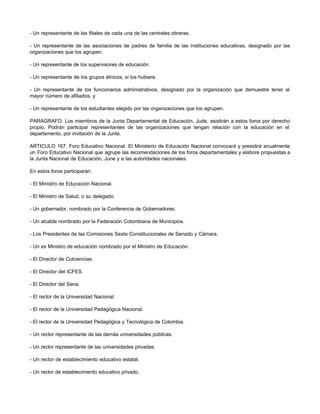 - Un representante de las filiales de cada una de las centrales obreras. 
- Un representante de las asociaciones de padres de familia de las instituciones educativas, designado por las 
organizaciones que los agrupen. 
- Un representante de los supervisores de educación. 
- Un representante de los grupos étnicos, si los hubiere. 
- Un representante de los funcionarios administrativos, designado por la organización que demuestre tener el 
mayor número de afiliados, y 
- Un representante de los estudiantes elegido por las organizaciones que los agrupen. 
PARAGRAFO. Los miembros de la Junta Departamental de Educación, Jude, asistirán a estos foros por derecho 
propio. Podrán participar representantes de las organizaciones que tengan relación con la educación en el 
departamento, por invitación de la Junta. 
ARTICULO 167. Foro Educativo Nacional. El Ministerio de Educación Nacional convocará y presidirá anualmente 
un Foro Educativo Nacional que agrupe las recomendaciones de los foros departamentales y elabore propuestas a 
la Junta Nacional de Educación, June y a las autoridades nacionales. 
En estos foros participarán: 
- El Ministro de Educación Nacional. 
- El Ministro de Salud, o su delegado. 
- Un gobernador, nombrado por la Conferencia de Gobernadores. 
- Un alcalde nombrado por la Federación Colombiana de Municipios. 
- Los Presidentes de las Comisiones Sexta Constitucionales de Senado y Cámara. 
- Un ex Ministro de educación nombrado por el Ministro de Educación. 
- El Director de Colciencias. 
- El Director del ICFES. 
- El Director del Sena. 
- El rector de la Universidad Nacional. 
- El rector de la Universidad Pedagógica Nacional. 
- El rector de la Universidad Pedagógica y Tecnológica de Colombia. 
- Un rector representante de las demás universidades públicas. 
- Un rector representante de las universidades privadas. 
- Un rector de establecimiento educativo estatal. 
- Un rector de establecimiento educativo privado. 
 