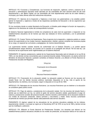 ARTICULO 170. Funciones y Competencias. Las funciones de inspección, vigilancia, control y asesoría de la 
educación y administración educativa serán ejercidas por las autoridades del nivel nacional sobre las del nivel 
departamental y del Distrito Capital, por las autoridades del nivel departamental sobre las de orden distrital y 
municipal y por estas últimas sobre las instituciones educativas. 
ARTICULO 171. Ejercicio de la Inspección y Vigilancia a nivel local. Los gobernadores y los alcaldes podrán 
ejercer la inspección y vigilancia a través de las respectivas secretarías de Educación o de los organismos que 
hagan sus veces. 
En los municipios donde no exista Secretaría de Educación, el Alcalde podrá delegar la función de inspección y 
vigilancia en los directores de núcleo del correspondiente municipio. 
El Gobierno Nacional reglamentará el ámbito de competencia de cada nivel de supervisión o inspección en los 
establecimientos educativos de tal manera que ésta sea realizada en forma coordinada y con la periodicidad 
adecuada. 
ARTICULO 172. Cuerpo Técnico de Supervisores. Para el ejercicio de la inspección y vigilancia existirá un cuerpo 
técnico de supervisores en los niveles nacional, departamental y distrital, quienes cumplirán las funciones propias 
de su cargo, en especial las curriculares y pedagógicas, de manera descentralizada. 
Los supervisores tendrán carácter docente de conformidad con el Estatuto Docente y no podrán ejercer 
simultáneamente cargos directivos, de acuerdo con lo previsto en el parágrafo del artículo 193 de esta ley. Las 
funciones de los supervisores serán reglamentadas por el Gobierno Nacional. 
PARAGRAFO. El régimen prestacional y salarial de los Supervisores Nacionales será el indicado en la Ley 60 de 
1993 y en las demás normas concordantes para el personal docente estatal. Pertenecerán a la planta central del 
Ministerio de Educación Nacional, quedarán sometidos al Estatuto Docente y se afiliarán al Fondo Nacional de 
Prestaciones Sociales del Magisterio. 
TITULO IX 
Financiación de la Educación 
CAPITULO 1° 
Recursos financieros estatales 
ARTICULO 173. Financiación de la educación estatal. La educación estatal se financia con los recursos del 
situado fiscal, con los demás recursos públicos nacionales dispuestos en la ley, más el aporte de los 
departamentos, los distritos y los municipios, según lo dispuesto en la Ley 60 de 1993. 
ARTICULO 174. Naturaleza de los recursos financieros. Los recursos financieros que se destinen a la educación 
se consideran gasto público social. 
ARTICULO 175. Pago de salarios y prestaciones de la educación estatal. Con los recursos del situado fiscal y 
demás que se determinen por ley, se cubrirá el gasto del servicio educativo estatal, garantizando el pago de 
salarios y prestaciones sociales del personal docente, directivo docente y administrativo de la educación estatal en 
sus niveles de educación preescolar, básica (primaria y secundaria) y media. Estos recursos aumentarán 
anualmente de manera que permitan atender adecuadamente este servicio educativo. 
PARAGRAFO. El régimen salarial de los educadores de los servicios educativos estatales de los órdenes 
departamental, distrital o municipal se regirá por el Decreto-ley 2277 de 1979, la Ley 4a de 1992 y demás normas 
que los modifiquen y adicionen. 
ARTICULO 176. Afiliación al Fondo Nacional de Prestaciones Sociales. Los docentes que laboran en los 
establecimientos públicos educativos oficiales en los niveles de preescolar, de educación básica en los ciclos de 
 