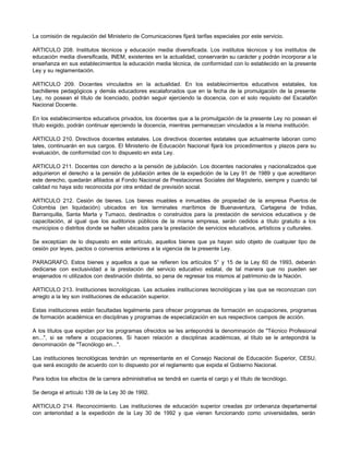 La comisión de regulación del Ministerio de Comunicaciones fijará tarifas especiales por este servicio. 
ARTICULO 208. Institutos técnicos y educación media diversificada. Los institutos técnicos y los institutos de 
educación media diversificada, INEM, existentes en la actualidad, conservarán su carácter y podrán incorporar a la 
enseñanza en sus establecimientos la educación media técnica, de conformidad con lo establecido en la presente 
Ley y su reglamentación. 
ARTICULO 209. Docentes vinculados en la actualidad. En los establecimientos educativos estatales, los 
bachilleres pedagógicos y demás educadores escalafonados que en la fecha de la promulgación de la presente 
Ley, no posean el título de licenciado, podrán seguir ejerciendo la docencia, con el solo requisito del Escalafón 
Nacional Docente. 
En los establecimientos educativos privados, los docentes que a la promulgación de la presente Ley no posean el 
título exigido, podrán continuar ejerciendo la docencia, mientras permanezcan vinculados a la misma institución. 
ARTICULO 210. Directivos docentes estatales. Los directivos docentes estatales que actualmente laboran como 
tales, continuarán en sus cargos. El Ministerio de Educación Nacional fijará los procedimientos y plazos para su 
evaluación, de conformidad con lo dispuesto en esta Ley. 
ARTICULO 211. Docentes con derecho a la pensión de jubilación. Los docentes nacionales y nacionalizados que 
adquirieron el derecho a la pensión de jubilación antes de la expedición de la Ley 91 de 1989 y que acreditaron 
este derecho, quedarán afiliados al Fondo Nacional de Prestaciones Sociales del Magisterio, siempre y cuando tal 
calidad no haya sido reconocida por otra entidad de previsión social. 
ARTICULO 212. Cesión de bienes. Los bienes muebles e inmuebles de propiedad de la empresa Puertos de 
Colombia (en liquidación) ubicados en los terminales marítimos de Buenaventura, Cartagena de Indias, 
Barranquilla, Santa Marta y Tumaco, destinados o construidos para la prestación de servicios educativos y de 
capacitación, al igual que los auditorios públicos de la misma empresa, serán cedidos a título gratuito a los 
municipios o distritos donde se hallen ubicados para la prestación de servicios educativos, artísticos y culturales. 
Se exceptúan de lo dispuesto en este artículo, aquellos bienes que ya hayan sido objeto de cualquier tipo de 
cesión por leyes, pactos o convenios anteriores a la vigencia de la presente Ley. 
PARAGRAFO. Estos bienes y aquellos a que se refieren los artículos 5° y 15 de la Ley 60 de 1993, deberán 
dedicarse con exclusividad a la prestación del servicio educativo estatal, de tal manera que no pueden ser 
enajenados ni utilizados con destinación distinta, so pena de regresar los mismos al patrimonio de la Nación. 
ARTICULO 213. Instituciones tecnológicas. Las actuales instituciones tecnológicas y las que se reconozcan con 
arreglo a la ley son instituciones de educación superior. 
Estas instituciones están facultadas legalmente para ofrecer programas de formación en ocupaciones, programas 
de formación académica en disciplinas y programas de especialización en sus respectivos campos de acción. 
A los títulos que expidan por los programas ofrecidos se les antepondrá la denominación de "Técnico Profesional 
en...", si se refiere a ocupaciones. Si hacen relación a disciplinas académicas, al título se le antepondrá la 
denominación de "Tecnólogo en...". 
Las instituciones tecnológicas tendrán un representante en el Consejo Nacional de Educación Superior, CESU, 
que será escogido de acuerdo con lo dispuesto por el reglamento que expida el Gobierno Nacional. 
Para todos los efectos de la carrera administrativa se tendrá en cuenta el cargo y el título de tecnólogo. 
Se deroga el artículo 139 de la Ley 30 de 1992. 
ARTICULO 214. Reconocimiento. Las instituciones de educación superior creadas por ordenanza departamental 
con anterioridad a la expedición de la Ley 30 de 1992 y que vienen funcionando como universidades, serán 
 