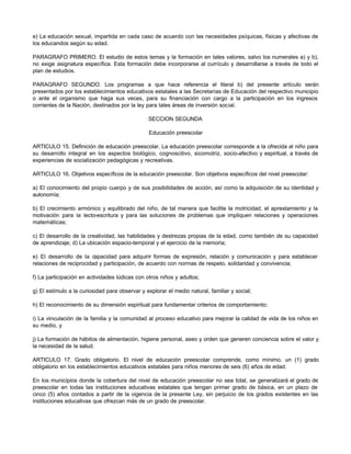 e) La educación sexual, impartida en cada caso de acuerdo con las necesidades psíquicas, físicas y afectivas de 
los educandos según su edad. 
PARAGRAFO PRIMERO. El estudio de estos temas y la formación en tales valores, salvo los numerales a) y b), 
no exige asignatura específica. Esta formación debe incorporarse al currículo y desarrollarse a través de todo el 
plan de estudios. 
PARAGRAFO SEGUNDO. Los programas a que hace referencia el literal b) del presente artículo serán 
presentados por los establecimientos educativos estatales a las Secretarías de Educación del respectivo municipio 
o ante el organismo que haga sus veces, para su financiación con cargo a la participación en los ingresos 
corrientes de la Nación, destinados por la ley para tales áreas de inversión social. 
SECCION SEGUNDA 
Educación preescolar 
ARTICULO 15. Definición de educación preescolar. La educación preescolar corresponde a la ofrecida al niño para 
su desarrollo integral en los aspectos biológico, cognoscitivo, sicomotriz, socio-afectivo y espiritual, a través de 
experiencias de socialización pedagógicas y recreativas. 
ARTICULO 16. Objetivos específicos de la educación preescolar. Son objetivos específicos del nivel preescolar: 
a) El conocimiento del propio cuerpo y de sus posibilidades de acción, así como la adquisición de su identidad y 
autonomía; 
b) El crecimiento armónico y equilibrado del niño, de tal manera que facilite la motricidad, el aprestamiento y la 
motivación para la lecto-escritura y para las soluciones de problemas que impliquen relaciones y operaciones 
matemáticas; 
c) El desarrollo de la creatividad, las habilidades y destrezas propias de la edad, como también de su capacidad 
de aprendizaje; d) La ubicación espacio-temporal y el ejercicio de la memoria; 
e) El desarrollo de la capacidad para adquirir formas de expresión, relación y comunicación y para establecer 
relaciones de reciprocidad y participación, de acuerdo con normas de respeto, solidaridad y convivencia; 
f) La participación en actividades lúdicas con otros niños y adultos; 
g) El estímulo a la curiosidad para observar y explorar el medio natural, familiar y social; 
h) El reconocimiento de su dimensión espiritual para fundamentar criterios de comportamiento; 
i) La vinculación de la familia y la comunidad al proceso educativo para mejorar la calidad de vida de los niños en 
su medio, y 
j) La formación de hábitos de alimentación, higiene personal, aseo y orden que generen conciencia sobre el valor y 
la necesidad de la salud. 
ARTICULO 17. Grado obligatorio. El nivel de educación preescolar comprende, como mínimo, un (1) grado 
obligatorio en los establecimientos educativos estatales para niños menores de seis (6) años de edad. 
En los municipios donde la cobertura del nivel de educación preescolar no sea total, se generalizará el grado de 
preescolar en todas las instituciones educativas estatales que tengan primer grado de básica, en un plazo de 
cinco (5) años contados a partir de la vigencia de la presente Ley, sin perjuicio de los grados existentes en las 
instituciones educativas que ofrezcan más de un grado de preescolar. 
 