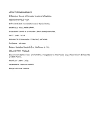 JORGE RAMON ELIAS NADER. 
El Secretario General del honorable Senado de la República, 
PEDRO PUMAREJO VEGA. 
El Presidente de la honorable Cámara de Representantes, 
FRANCISCO JOSE JATTIN SAFAR. 
El Secretario General de la honorable Cámara de Representantes, 
DIEGO VIVAS TAFUR. 
REPUBLICA DE COLOMBIA - GOBIERNO NACIONAL 
Publíquese y ejecútese. 
Dada en Santafé de Bogotá, D.C., a 8 de febrero de 1994. 
CESAR GAVIRIA TRUJILLO 
El Viceministro de Hacienda y Crédito Público, encargado de las funciones del Despacho del Ministro de Hacienda 
y Crédito Público, 
Héctor José Cadena Clavijo. 
La Ministra de Educación Nacional, 
Maruja Pachón de Villamizar. 

