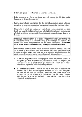 • Deberá otorgarse de preferencia en verano o primavera.
• Debe otorgarse en forma continua, pero el exceso de 10 días podrá
fraccionarse de común acuerdo.
• Podrán acumularse un máximo de dos períodos anuales, pero antes de
cumplirse el tercer período deberá otorgarse al menos el primero de éstos.
• Si durante el feriado se produce un reajuste de remuneraciones, sea este
legal, por acuerdo de las partes o por voluntad del empleador, este reajuste
afectará también la remuneración íntegra que corresponda pagar durante el
feriado.
Constituye infracción grave el no exigir o no permitir hacer uso efectivo del
feriado; por ejemplo, si el empleador paga al trabajador(a) una cantidad de
dinero extra como compensación por no tomar vacaciones. El feriado
anual es un derecho irrenunciable y no negociable por las partes.
El empleador está obligado a pagar la remuneración del trabajador(a) que
hace uso de su feriado anual en la misma fecha en que habitualmente paga
la remuneración, salvo que ésta se haya pagado anticipadamente de
común acuerdo; por ejemplo, al momento de salir de vacaciones.
• El feriado proporcional es aquel pago en dinero a que tiene derecho el
trabajador que deja de pertenecer por cualquier causa a la empresa, en
compensación por el feriado anual que no alcanzó a tener, por no haber
completado el período anual requerido para ello.
• El feriado progresivo consiste en uno o más días adicionales de
feriado a los 15 días hábiles legales, derecho que tiene todo trabajador
con más de 10 años de servicios, continuos o no, para uno o más
empleadores. Se tiene derecho a un día adicional por cada 3 nuevos
años trabajados, sobre los 10 años, y este exceso podrá negociarse
individual o colectivamente.
 