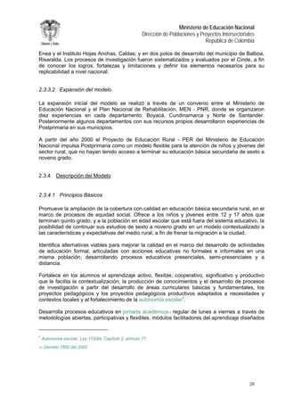 Ministerio de Educación Nacional 
Dirección de Poblaciones y Proyectos Intersectoriales 
República de Colombia 
Enea y el Instituto Hojas Anchas, Caldas; y en dos polos de desarrollo del municipio de Balboa, Risaralda. Los procesos de investigación fueron sistematizados y evaluados por el Cinde, a fin de conocer los logros, fortalezas y limitaciones y definir los elementos necesarios para su replicabilidad a nivel nacional. 
2.3.3.2 Expansión del modelo 
La expansión inicial del modelo se realizó a través de un convenio entre el Ministerio de Educación Nacional y el Plan Nacional de Rehabilitación, MEN - PNR, donde se organizaron diez experiencias en cada departamento: Boyacá, Cundinamarca y Norte de Santander. Posteriormente algunos departamentos con sus recursos propios desarrollaron experiencias de Postprimaria en sus municipios. 
A partir del año 2000 el Proyecto de Educación Rural - PER del Ministerio de Educación Nacional impulsa Postprimaria como un modelo flexible para la atención de niños y jóvenes del sector rural, que no hayan tenido acceso a terminar su educación básica secundaria de sexto a noveno grado. 
2.3.4 Descripción del Modelo 
2.3.4.1 Principios Básicos 
Promueve la ampliación de la cobertura con calidad en educación básica secundaria rural, en el marco de procesos de equidad social. Ofrece a los niños y jóvenes entre 12 y 17 años que terminan quinto grado, y a la población en edad escolar que está fuera del sistema educativo, la posibilidad de continuar sus estudios de sexto a noveno grado en un modelo contextualizado a las características y expectativas del medio rural, a fin de frenar la migración a la ciudad. 
Identifica alternativas viables para mejorar la calidad en el marco del desarrollo de actividades de educación formal, articuladas con acciones educativas no formales e informales en una misma población, desarrollando procesos educativos presenciales, semi-presenciales y a distancia. 
Fortalece en los alumnos el aprendizaje activo, flexible, cooperativo, significativo y productivo que le facilita la contextualización, la producción de conocimientos y el desarrollo de procesos de investigación a partir del desarrollo de áreas curriculares básicas y fundamentales, los proyectos pedagógicos y los proyectos pedagógicos productivos adaptados a necesidades y contextos locales y al fortalecimiento de la autonomía escolar9. 
Desarrolla procesos educativos en jornada académica10 regular de lunes a viernes a través de metodologías abiertas, participativas y flexibles, módulos facilitadores del aprendizaje diseñados 
9 Autonomía escolar. Ley 115/94, Capítulo 2, artículo 77. 
10 Decreto 1850 del 2002 
20 
 
