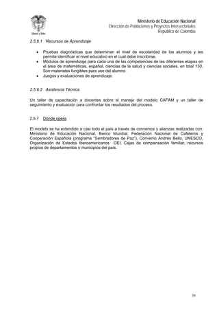 Ministerio de Educación Nacional 
Dirección de Poblaciones y Proyectos Intersectoriales 
República de Colombia 
2.5.6.1 Recursos de Aprendizaje 
• Pruebas diagnósticas que determinan el nivel de escolaridad de los alumnos y les permite identificar el nivel educativo en el cual debe inscribirse. 
• Módulos de aprendizaje para cada una de las competencias de las diferentes etapas en el área de matemáticas, español, ciencias de la salud y ciencias sociales, en total 130. Son materiales fungibles para uso del alumno. 
• Juegos y evaluaciones de aprendizaje. 
2.5.6.2 Asistencia Técnica 
Un taller de capacitación a docentes sobre el manejo del modelo CAFAM y un taller de seguimiento y evaluación para confrontar los resultados del proceso. 
2.5.7 Dónde opera 
El modelo se ha extendido a casi todo el país a través de convenios y alianzas realizadas con: Ministerio de Educación Nacional, Banco Mundial, Federación Nacional de Cafeteros y Cooperación Española (programa “Sembradores de Paz”), Convenio Andrés Bello, UNESCO, Organización de Estados Iberoamericanos OEI, Cajas de compensación familiar, recursos propios de departamentos o municipios del país. 
39 
 