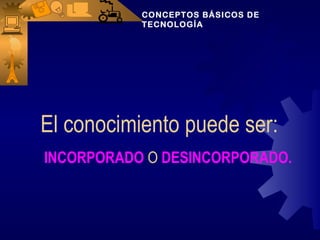 CONCEPTOS BÁSICOS DE
           TECNOLOGÍA




El conocimiento puede ser:
INCORPORADO O DESINCORPORADO.
 