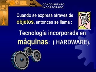 CONOCIMIENTO
            INCORPORADO


Cuando se expresa atraves de
objetos, entonces se llama :
Tecnología incorporada en
máquinas: ( HARDWARE).
 