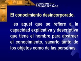 CONOCIMIENTO
             DESINCORPORADO



El conocimiento desincorporado.
  es aquel que se refiere a la
capacidad explicativa y descriptiva
que tiene el hombre para abstraer
el conocimiento, sacarlo tanto de
los objetos como de las personas.
 