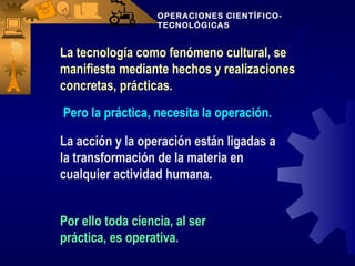 OPERACIONES CIENTÍFICO-
                   TECNOLÓGICAS


La tecnología como fenómeno cultural, se
manifiesta mediante hechos y realizaciones
concretas, prácticas.
Pero la práctica, necesita la operación.

La acción y la operación están ligadas a
la transformación de la materia en
cualquier actividad humana.


Por ello toda ciencia, al ser
práctica, es operativa.
 