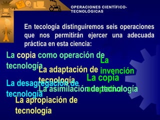 OPERACIONES CIENTÍFICO-
                    TECNOLÓGICAS



     En tecología distinguiremos seis operaciones
     que nos permitirán ejercer una adecuada
     práctica en esta ciencia:
La copia como operación de
                          La
tecnología adaptación de
         La               invención
         tecnología La copia
La desagregación de
                      adaptativa
         La asimilación de tecnología
tecnología
   La apropiación de
   tecnología
 