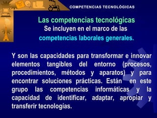 COMPETENCIAS TECNOLÓGICAS



         Las competencias tecnológicas
           Se incluyen en el marco de las
         competencias laborales generales.

Y son las capacidades para transformar e innovar
elementos tangibles del entorno (procesos,
procedimientos, métodos y aparatos) y para
encontrar soluciones prácticas. Están en este
grupo las competencias informáticas y la
capacidad de identificar, adaptar, apropiar y
transferir tecnologías.
 