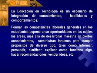 La Educación en Tecnología es un escenario de
integración de conocimientos,   habilidades y
comportamientos.
Formar las competencias laborales generales en los
estudiantes supone crear oportunidades en las cuales
las áreas, más allá de desarrollar maestría en ciertos
conocimientos, suministran insumos para cumplir
propósitos de diverso tipo, tales como informar,
persuadir, clarificar, explicar como funciona algo,
hacer recomendaciones, vender ideas, etc.
 