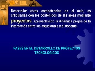 Desarrollar estas competencias en el áula, es
articularlas con los contenidos de las áreas mediante
proyectos, aprovechando la dinámica propia de la
interacción entre los estudiantes y el docente.




 FASES EN EL DESARROLLO DE PROYECTOS
             TECNOLÓGICOS
 